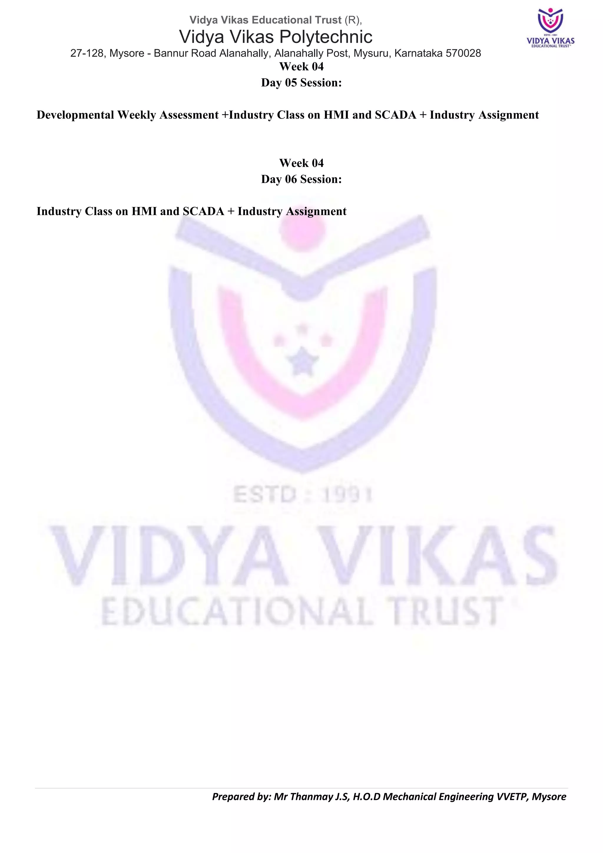 Vidya Vikas Educational Trust (R),
Vidya Vikas Polytechnic
27-128, Mysore - Bannur Road Alanahally, Alanahally Post, Mysuru, Karnataka 570028
Prepared by: Mr Thanmay J.S, H.O.D Mechanical Engineering VVETP, Mysore
Week 04
Day 05 Session:
Developmental Weekly Assessment +Industry Class on HMI and SCADA + Industry Assignment
Week 04
Day 06 Session:
Industry Class on HMI and SCADA + Industry Assignment
 