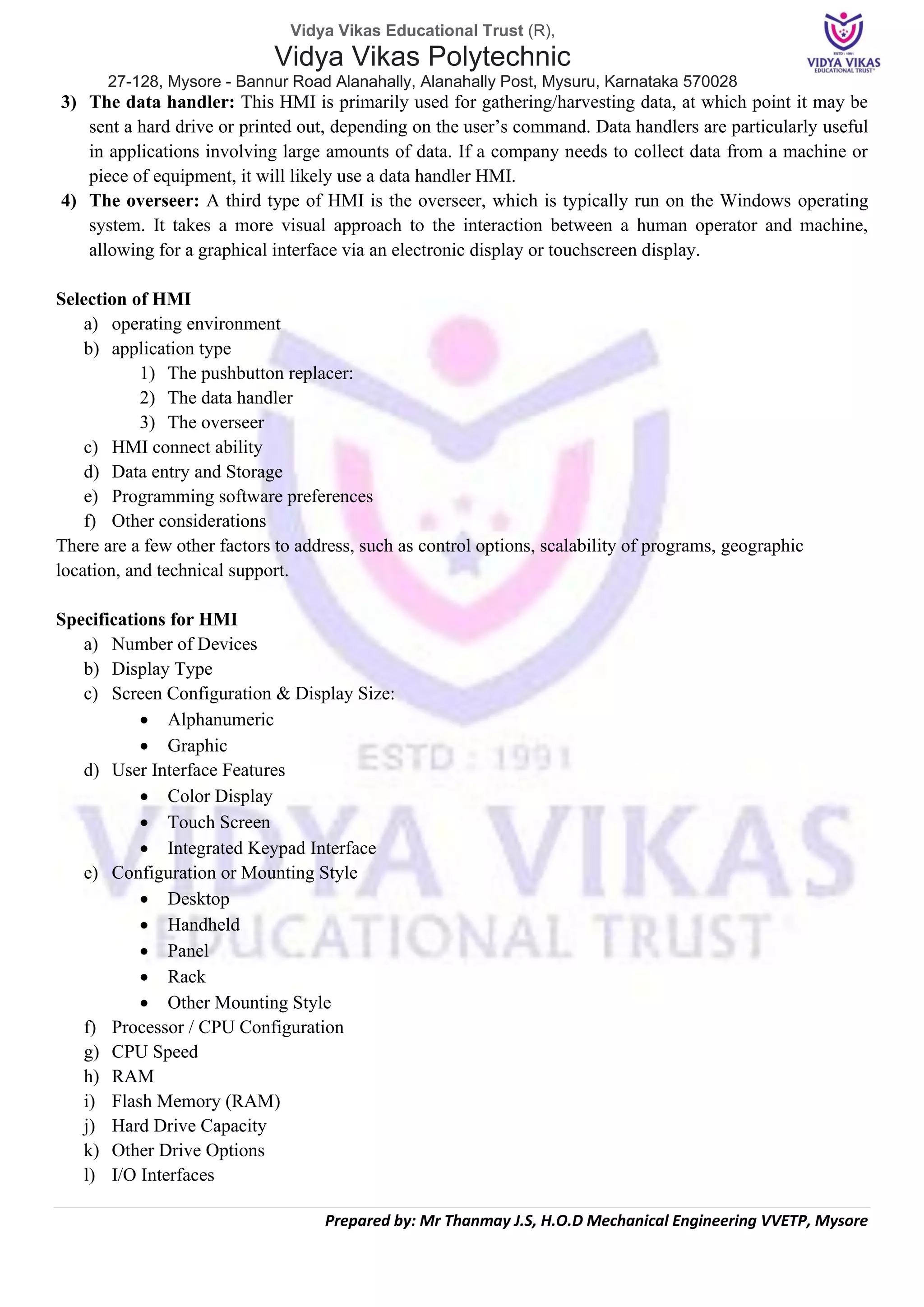 Vidya Vikas Educational Trust (R),
Vidya Vikas Polytechnic
27-128, Mysore - Bannur Road Alanahally, Alanahally Post, Mysuru, Karnataka 570028
Prepared by: Mr Thanmay J.S, H.O.D Mechanical Engineering VVETP, Mysore
3) The data handler: This HMI is primarily used for gathering/harvesting data, at which point it may be
sent a hard drive or printed out, depending on the user’s command. Data handlers are particularly useful
in applications involving large amounts of data. If a company needs to collect data from a machine or
piece of equipment, it will likely use a data handler HMI.
4) The overseer: A third type of HMI is the overseer, which is typically run on the Windows operating
system. It takes a more visual approach to the interaction between a human operator and machine,
allowing for a graphical interface via an electronic display or touchscreen display.
Selection of HMI
a) operating environment
b) application type
1) The pushbutton replacer:
2) The data handler
3) The overseer
c) HMI connect ability
d) Data entry and Storage
e) Programming software preferences
f) Other considerations
There are a few other factors to address, such as control options, scalability of programs, geographic
location, and technical support.
Specifications for HMI
a) Number of Devices
b) Display Type
c) Screen Configuration & Display Size:
• Alphanumeric
• Graphic
d) User Interface Features
• Color Display
• Touch Screen
• Integrated Keypad Interface
e) Configuration or Mounting Style
• Desktop
• Handheld
• Panel
• Rack
• Other Mounting Style
f) Processor / CPU Configuration
g) CPU Speed
h) RAM
i) Flash Memory (RAM)
j) Hard Drive Capacity
k) Other Drive Options
l) I/O Interfaces
 