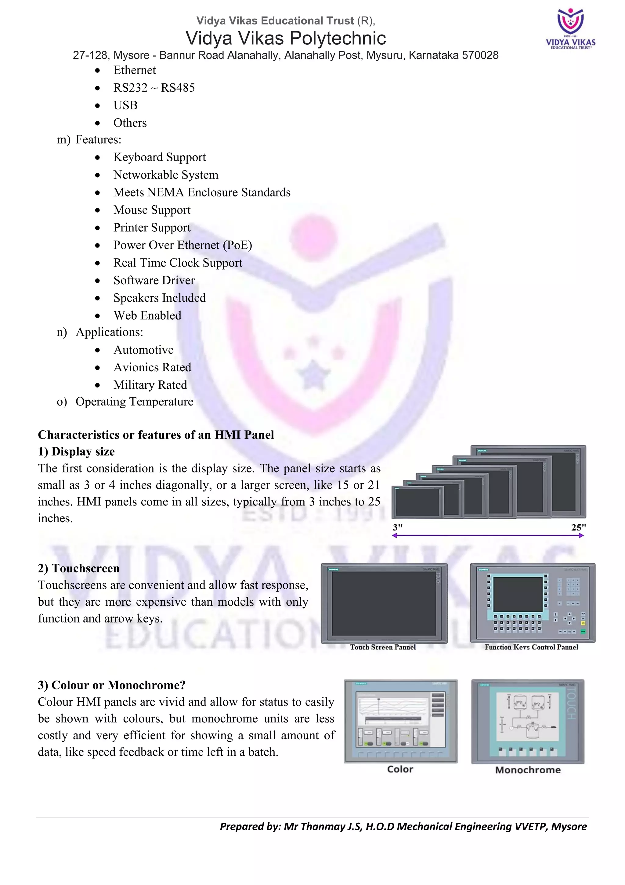 Vidya Vikas Educational Trust (R),
Vidya Vikas Polytechnic
27-128, Mysore - Bannur Road Alanahally, Alanahally Post, Mysuru, Karnataka 570028
Prepared by: Mr Thanmay J.S, H.O.D Mechanical Engineering VVETP, Mysore
• Ethernet
• RS232 ~ RS485
• USB
• Others
m) Features:
• Keyboard Support
• Networkable System
• Meets NEMA Enclosure Standards
• Mouse Support
• Printer Support
• Power Over Ethernet (PoE)
• Real Time Clock Support
• Software Driver
• Speakers Included
• Web Enabled
n) Applications:
• Automotive
• Avionics Rated
• Military Rated
o) Operating Temperature
Characteristics or features of an HMI Panel
1) Display size
The first consideration is the display size. The panel size starts as
small as 3 or 4 inches diagonally, or a larger screen, like 15 or 21
inches. HMI panels come in all sizes, typically from 3 inches to 25
inches.
2) Touchscreen
Touchscreens are convenient and allow fast response,
but they are more expensive than models with only
function and arrow keys.
3) Colour or Monochrome?
Colour HMI panels are vivid and allow for status to easily
be shown with colours, but monochrome units are less
costly and very efficient for showing a small amount of
data, like speed feedback or time left in a batch.
 
