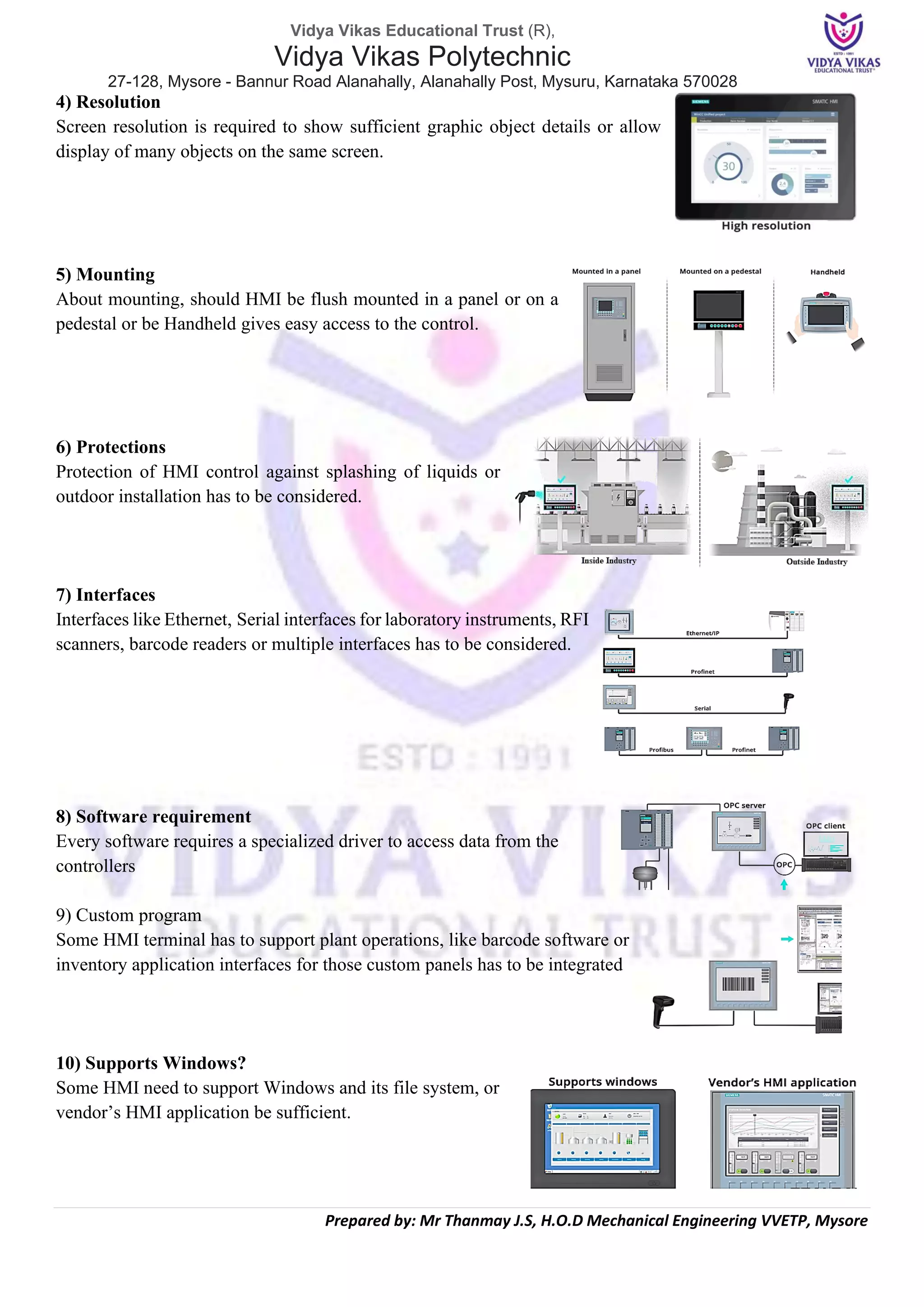 Vidya Vikas Educational Trust (R),
Vidya Vikas Polytechnic
27-128, Mysore - Bannur Road Alanahally, Alanahally Post, Mysuru, Karnataka 570028
Prepared by: Mr Thanmay J.S, H.O.D Mechanical Engineering VVETP, Mysore
4) Resolution
Screen resolution is required to show sufficient graphic object details or allow
display of many objects on the same screen.
5) Mounting
About mounting, should HMI be flush mounted in a panel or on a
pedestal or be Handheld gives easy access to the control.
6) Protections
Protection of HMI control against splashing of liquids or
outdoor installation has to be considered.
7) Interfaces
Interfaces like Ethernet, Serial interfaces for laboratory instruments, RFI
scanners, barcode readers or multiple interfaces has to be considered.
8) Software requirement
Every software requires a specialized driver to access data from the
controllers
9) Custom program
Some HMI terminal has to support plant operations, like barcode software or
inventory application interfaces for those custom panels has to be integrated
10) Supports Windows?
Some HMI need to support Windows and its file system, or
vendor’s HMI application be sufficient.
 