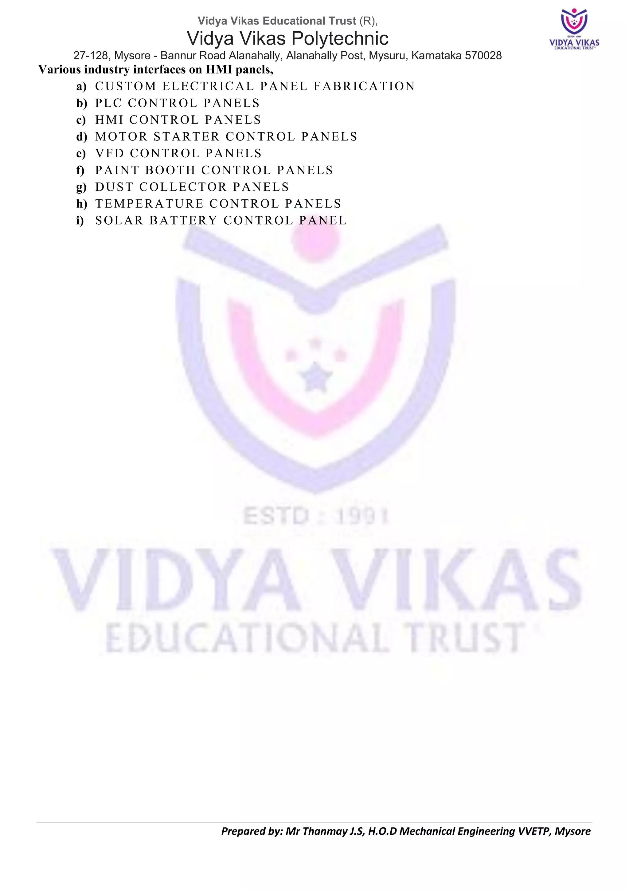 Vidya Vikas Educational Trust (R),
Vidya Vikas Polytechnic
27-128, Mysore - Bannur Road Alanahally, Alanahally Post, Mysuru, Karnataka 570028
Prepared by: Mr Thanmay J.S, H.O.D Mechanical Engineering VVETP, Mysore
Various industry interfaces on HMI panels,
a) CUSTOM ELECTRICAL PANEL FABRICATION
b) PLC CONTROL PANELS
c) HMI CONTROL PANELS
d) MOTOR STARTER CONTROL PANELS
e) VFD CONTROL PANELS
f) PAINT BOOTH CONTROL PANELS
g) DUST COLLECTOR PANELS
h) TEMPERATURE CONTROL PANELS
i) SOLAR BATTERY CONTROL PANEL
 