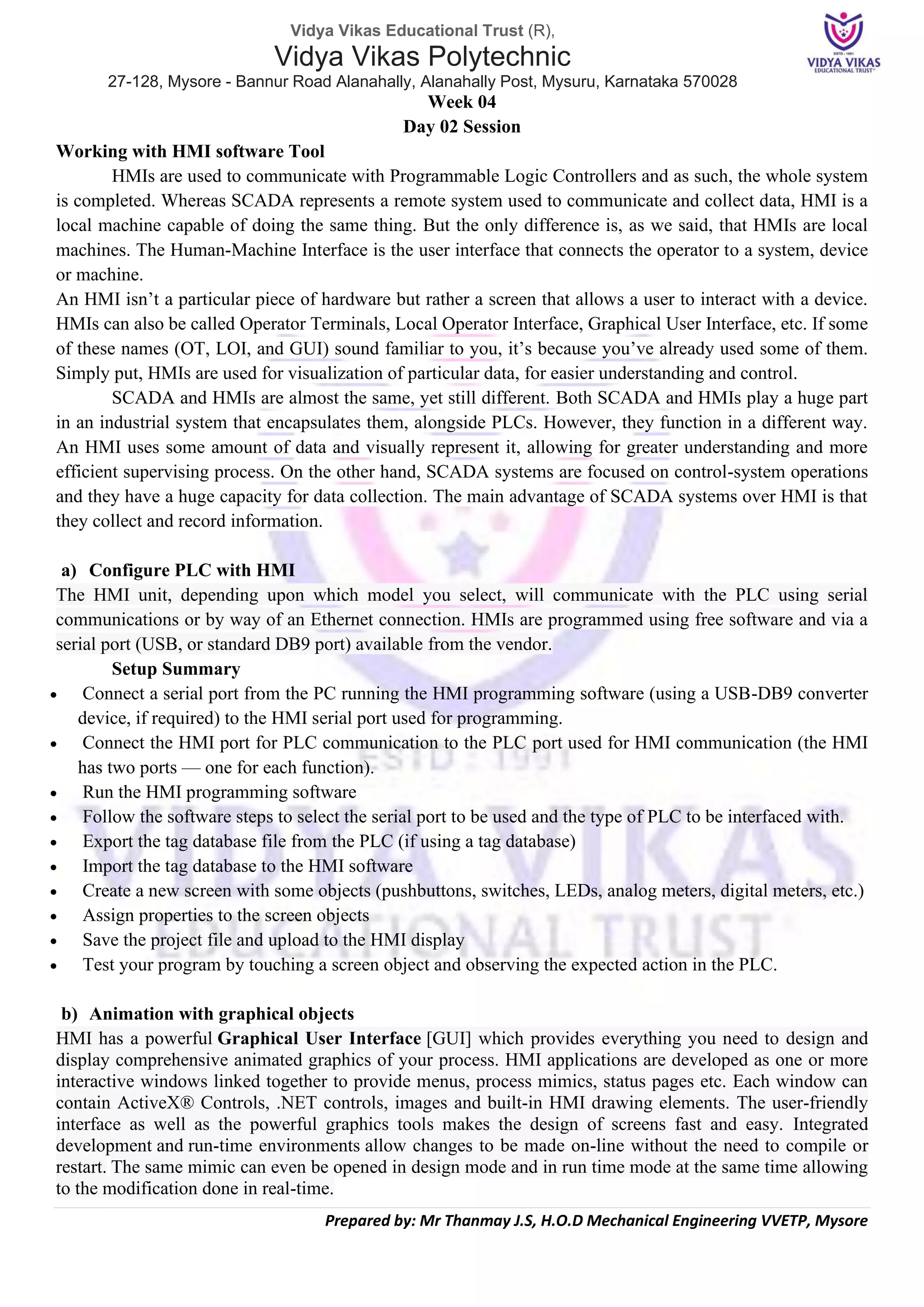 Vidya Vikas Educational Trust (R),
Vidya Vikas Polytechnic
27-128, Mysore - Bannur Road Alanahally, Alanahally Post, Mysuru, Karnataka 570028
Prepared by: Mr Thanmay J.S, H.O.D Mechanical Engineering VVETP, Mysore
Week 04
Day 02 Session
Working with HMI software Tool
HMIs are used to communicate with Programmable Logic Controllers and as such, the whole system
is completed. Whereas SCADA represents a remote system used to communicate and collect data, HMI is a
local machine capable of doing the same thing. But the only difference is, as we said, that HMIs are local
machines. The Human-Machine Interface is the user interface that connects the operator to a system, device
or machine.
An HMI isn’t a particular piece of hardware but rather a screen that allows a user to interact with a device.
HMIs can also be called Operator Terminals, Local Operator Interface, Graphical User Interface, etc. If some
of these names (OT, LOI, and GUI) sound familiar to you, it’s because you’ve already used some of them.
Simply put, HMIs are used for visualization of particular data, for easier understanding and control.
SCADA and HMIs are almost the same, yet still different. Both SCADA and HMIs play a huge part
in an industrial system that encapsulates them, alongside PLCs. However, they function in a different way.
An HMI uses some amount of data and visually represent it, allowing for greater understanding and more
efficient supervising process. On the other hand, SCADA systems are focused on control-system operations
and they have a huge capacity for data collection. The main advantage of SCADA systems over HMI is that
they collect and record information.
a) Configure PLC with HMI
The HMI unit, depending upon which model you select, will communicate with the PLC using serial
communications or by way of an Ethernet connection. HMIs are programmed using free software and via a
serial port (USB, or standard DB9 port) available from the vendor.
Setup Summary
• Connect a serial port from the PC running the HMI programming software (using a USB-DB9 converter
device, if required) to the HMI serial port used for programming.
• Connect the HMI port for PLC communication to the PLC port used for HMI communication (the HMI
has two ports — one for each function).
• Run the HMI programming software
• Follow the software steps to select the serial port to be used and the type of PLC to be interfaced with.
• Export the tag database file from the PLC (if using a tag database)
• Import the tag database to the HMI software
• Create a new screen with some objects (pushbuttons, switches, LEDs, analog meters, digital meters, etc.)
• Assign properties to the screen objects
• Save the project file and upload to the HMI display
• Test your program by touching a screen object and observing the expected action in the PLC.
b) Animation with graphical objects
HMI has a powerful Graphical User Interface [GUI] which provides everything you need to design and
display comprehensive animated graphics of your process. HMI applications are developed as one or more
interactive windows linked together to provide menus, process mimics, status pages etc. Each window can
contain ActiveX® Controls, .NET controls, images and built-in HMI drawing elements. The user-friendly
interface as well as the powerful graphics tools makes the design of screens fast and easy. Integrated
development and run-time environments allow changes to be made on-line without the need to compile or
restart. The same mimic can even be opened in design mode and in run time mode at the same time allowing
to the modification done in real-time.
 