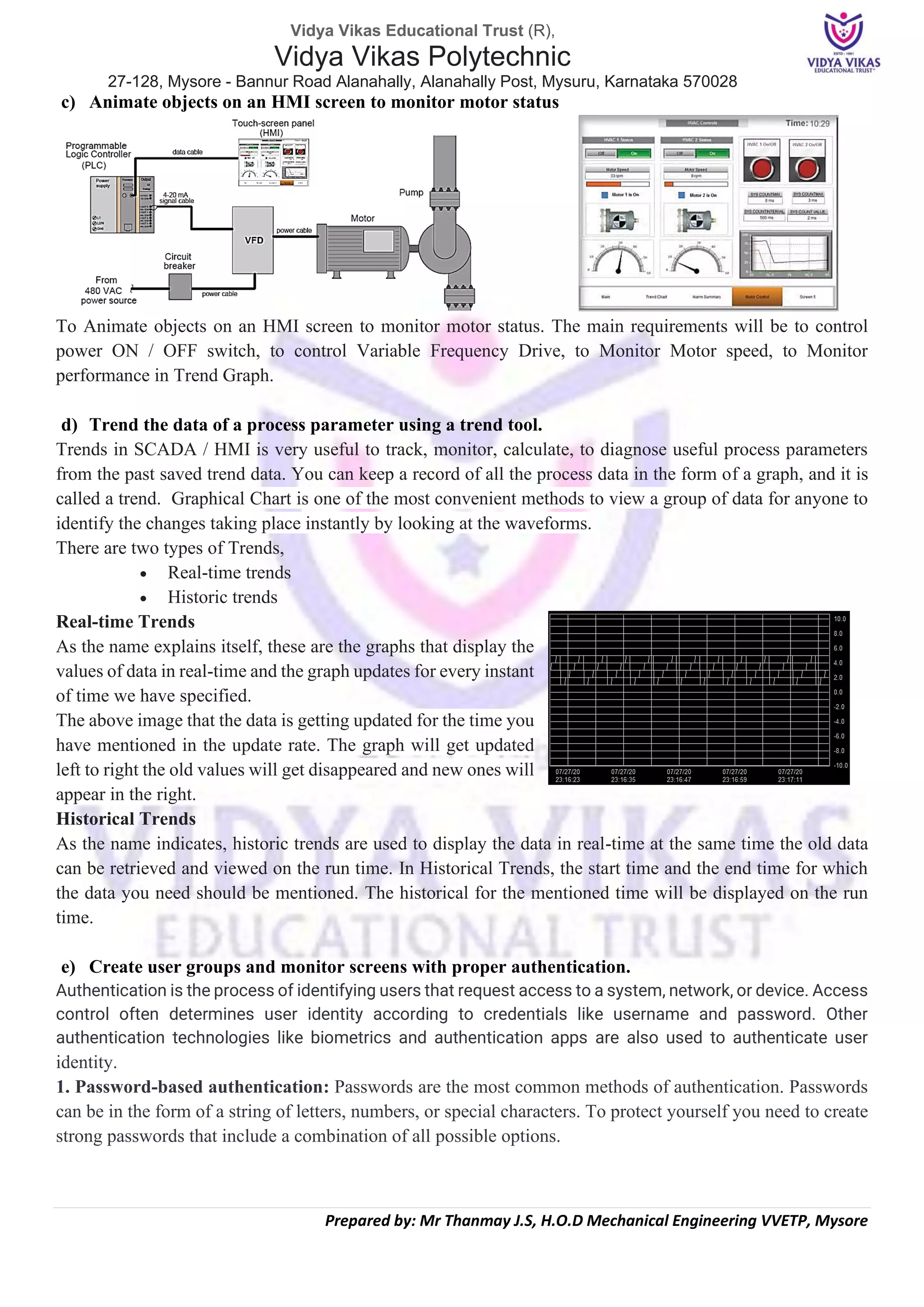Vidya Vikas Educational Trust (R),
Vidya Vikas Polytechnic
27-128, Mysore - Bannur Road Alanahally, Alanahally Post, Mysuru, Karnataka 570028
Prepared by: Mr Thanmay J.S, H.O.D Mechanical Engineering VVETP, Mysore
c) Animate objects on an HMI screen to monitor motor status
To Animate objects on an HMI screen to monitor motor status. The main requirements will be to control
power ON / OFF switch, to control Variable Frequency Drive, to Monitor Motor speed, to Monitor
performance in Trend Graph.
d) Trend the data of a process parameter using a trend tool.
Trends in SCADA / HMI is very useful to track, monitor, calculate, to diagnose useful process parameters
from the past saved trend data. You can keep a record of all the process data in the form of a graph, and it is
called a trend. Graphical Chart is one of the most convenient methods to view a group of data for anyone to
identify the changes taking place instantly by looking at the waveforms.
There are two types of Trends,
• Real-time trends
• Historic trends
Real-time Trends
As the name explains itself, these are the graphs that display the
values of data in real-time and the graph updates for every instant
of time we have specified.
The above image that the data is getting updated for the time you
have mentioned in the update rate. The graph will get updated
left to right the old values will get disappeared and new ones will
appear in the right.
Historical Trends
As the name indicates, historic trends are used to display the data in real-time at the same time the old data
can be retrieved and viewed on the run time. In Historical Trends, the start time and the end time for which
the data you need should be mentioned. The historical for the mentioned time will be displayed on the run
time.
e) Create user groups and monitor screens with proper authentication.
Authentication is the process of identifying users that request access to a system, network, or device. Access
control often determines user identity according to credentials like username and password. Other
authentication technologies like biometrics and authentication apps are also used to authenticate user
identity.
1. Password-based authentication: Passwords are the most common methods of authentication. Passwords
can be in the form of a string of letters, numbers, or special characters. To protect yourself you need to create
strong passwords that include a combination of all possible options.
 