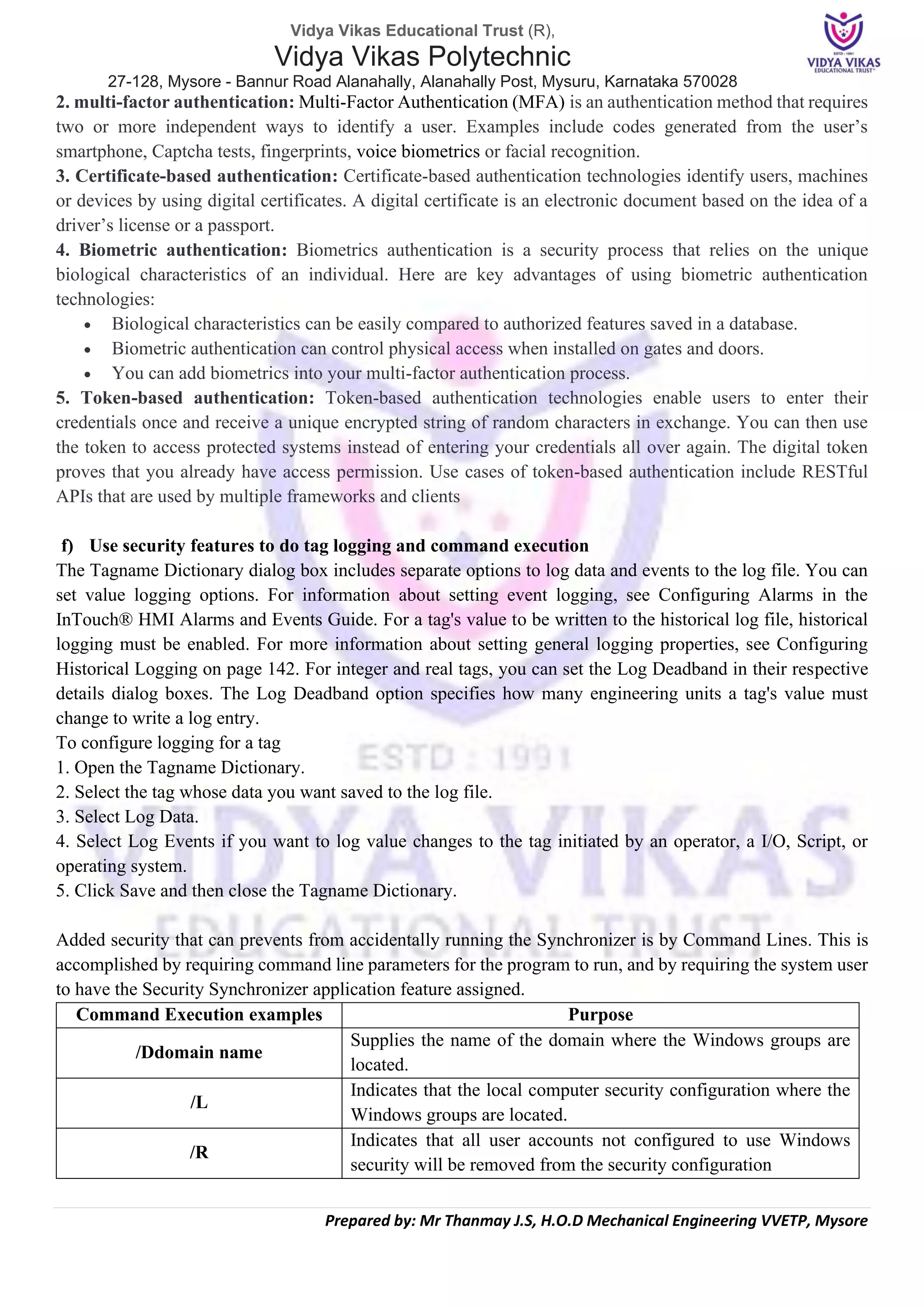 Vidya Vikas Educational Trust (R),
Vidya Vikas Polytechnic
27-128, Mysore - Bannur Road Alanahally, Alanahally Post, Mysuru, Karnataka 570028
Prepared by: Mr Thanmay J.S, H.O.D Mechanical Engineering VVETP, Mysore
2. multi-factor authentication: Multi-Factor Authentication (MFA) is an authentication method that requires
two or more independent ways to identify a user. Examples include codes generated from the user’s
smartphone, Captcha tests, fingerprints, voice biometrics or facial recognition.
3. Certificate-based authentication: Certificate-based authentication technologies identify users, machines
or devices by using digital certificates. A digital certificate is an electronic document based on the idea of a
driver’s license or a passport.
4. Biometric authentication: Biometrics authentication is a security process that relies on the unique
biological characteristics of an individual. Here are key advantages of using biometric authentication
technologies:
• Biological characteristics can be easily compared to authorized features saved in a database.
• Biometric authentication can control physical access when installed on gates and doors.
• You can add biometrics into your multi-factor authentication process.
5. Token-based authentication: Token-based authentication technologies enable users to enter their
credentials once and receive a unique encrypted string of random characters in exchange. You can then use
the token to access protected systems instead of entering your credentials all over again. The digital token
proves that you already have access permission. Use cases of token-based authentication include RESTful
APIs that are used by multiple frameworks and clients
f) Use security features to do tag logging and command execution
The Tagname Dictionary dialog box includes separate options to log data and events to the log file. You can
set value logging options. For information about setting event logging, see Configuring Alarms in the
InTouch® HMI Alarms and Events Guide. For a tag's value to be written to the historical log file, historical
logging must be enabled. For more information about setting general logging properties, see Configuring
Historical Logging on page 142. For integer and real tags, you can set the Log Deadband in their respective
details dialog boxes. The Log Deadband option specifies how many engineering units a tag's value must
change to write a log entry.
To configure logging for a tag
1. Open the Tagname Dictionary.
2. Select the tag whose data you want saved to the log file.
3. Select Log Data.
4. Select Log Events if you want to log value changes to the tag initiated by an operator, a I/O, Script, or
operating system.
5. Click Save and then close the Tagname Dictionary.
Added security that can prevents from accidentally running the Synchronizer is by Command Lines. This is
accomplished by requiring command line parameters for the program to run, and by requiring the system user
to have the Security Synchronizer application feature assigned.
Command Execution examples Purpose
/Ddomain name
Supplies the name of the domain where the Windows groups are
located.
/L
Indicates that the local computer security configuration where the
Windows groups are located.
/R
Indicates that all user accounts not configured to use Windows
security will be removed from the security configuration
 