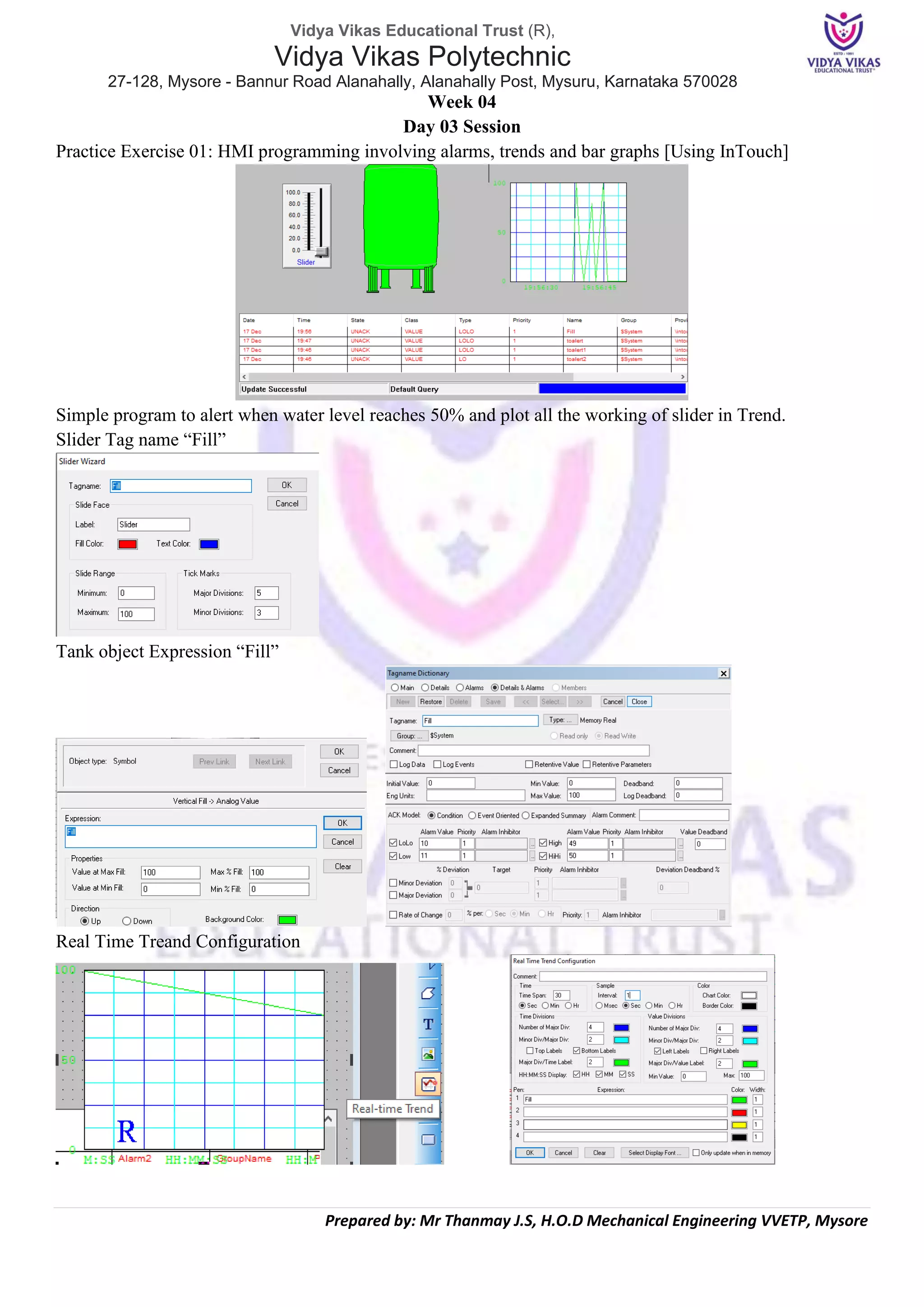 Vidya Vikas Educational Trust (R),
Vidya Vikas Polytechnic
27-128, Mysore - Bannur Road Alanahally, Alanahally Post, Mysuru, Karnataka 570028
Prepared by: Mr Thanmay J.S, H.O.D Mechanical Engineering VVETP, Mysore
Week 04
Day 03 Session
Practice Exercise 01: HMI programming involving alarms, trends and bar graphs [Using InTouch]
Simple program to alert when water level reaches 50% and plot all the working of slider in Trend.
Slider Tag name “Fill”
Tank object Expression “Fill”
Real Time Treand Configuration
 
