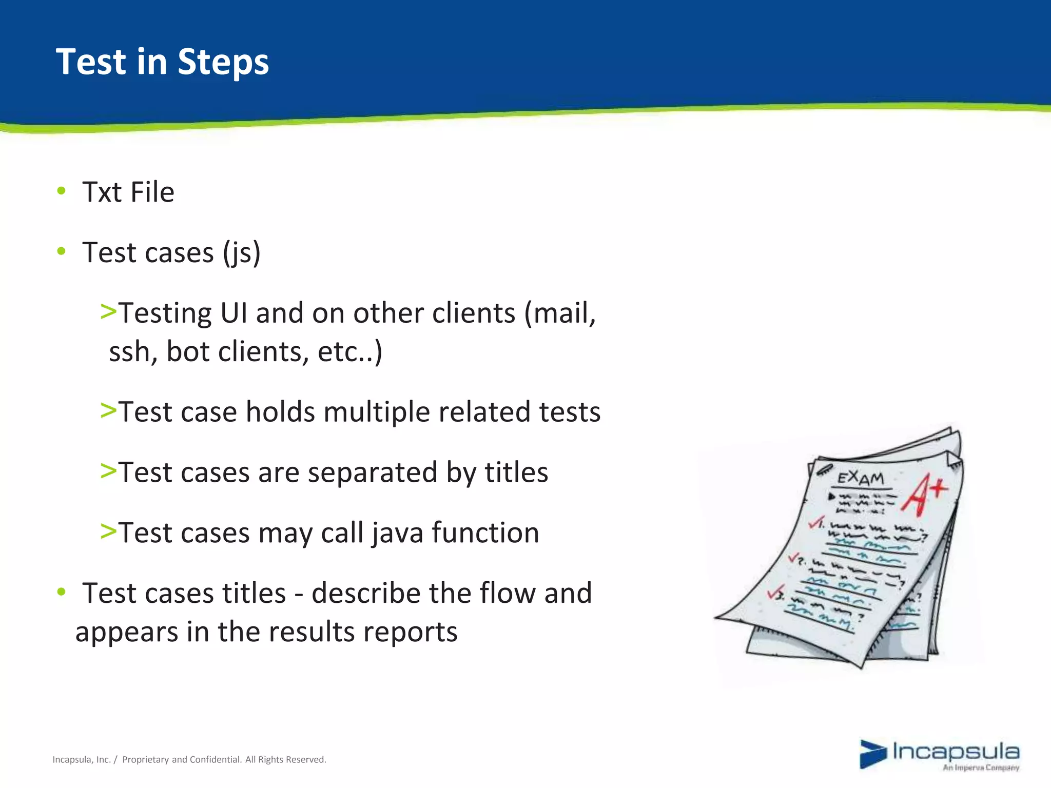 Test in Steps 
• Txt File 
• Test cases (js) 
>Testing UI and on other clients (mail, 
ssh, bot clients, etc..) 
>Test case holds multiple related tests 
>Test cases are separated by titles 
>Test cases may call java function 
• Test cases titles - describe the flow and 
appears in the results reports 
Incapsula, Inc. / Proprietary and Confidential. All Rights Reserved. 
 