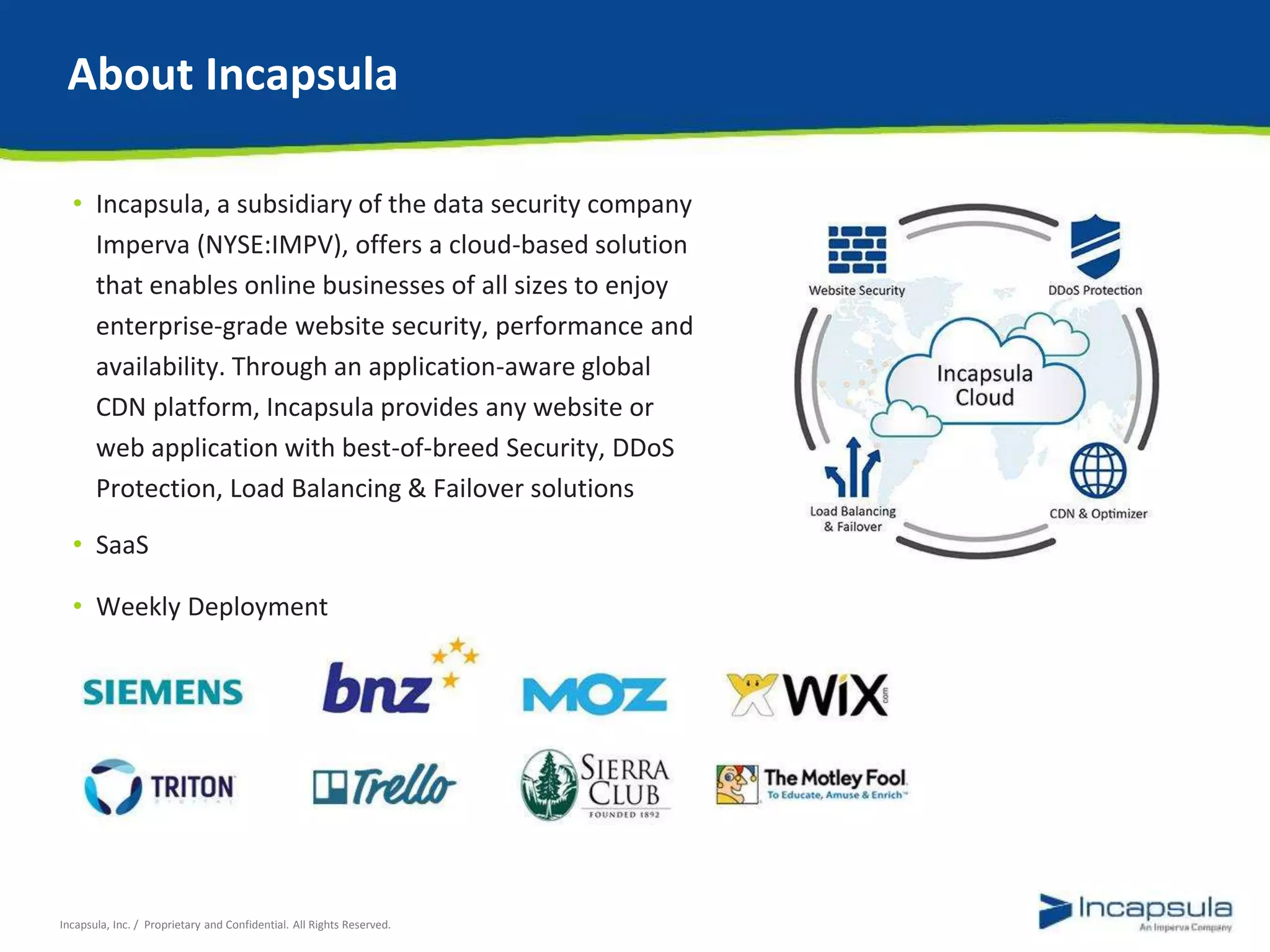 About Incapsula 
• Incapsula, a subsidiary of the data security company 
Imperva (NYSE:IMPV), offers a cloud-based solution 
that enables online businesses of all sizes to enjoy 
enterprise-grade website security, performance and 
availability. Through an application-aware global 
CDN platform, Incapsula provides any website or 
web application with best-of-breed Security, DDoS 
Protection, Load Balancing & Failover solutions 
• SaaS 
• Weekly Deployment 
Incapsula, Inc. / Proprietary and Confidential. All Rights Reserved. 
 
