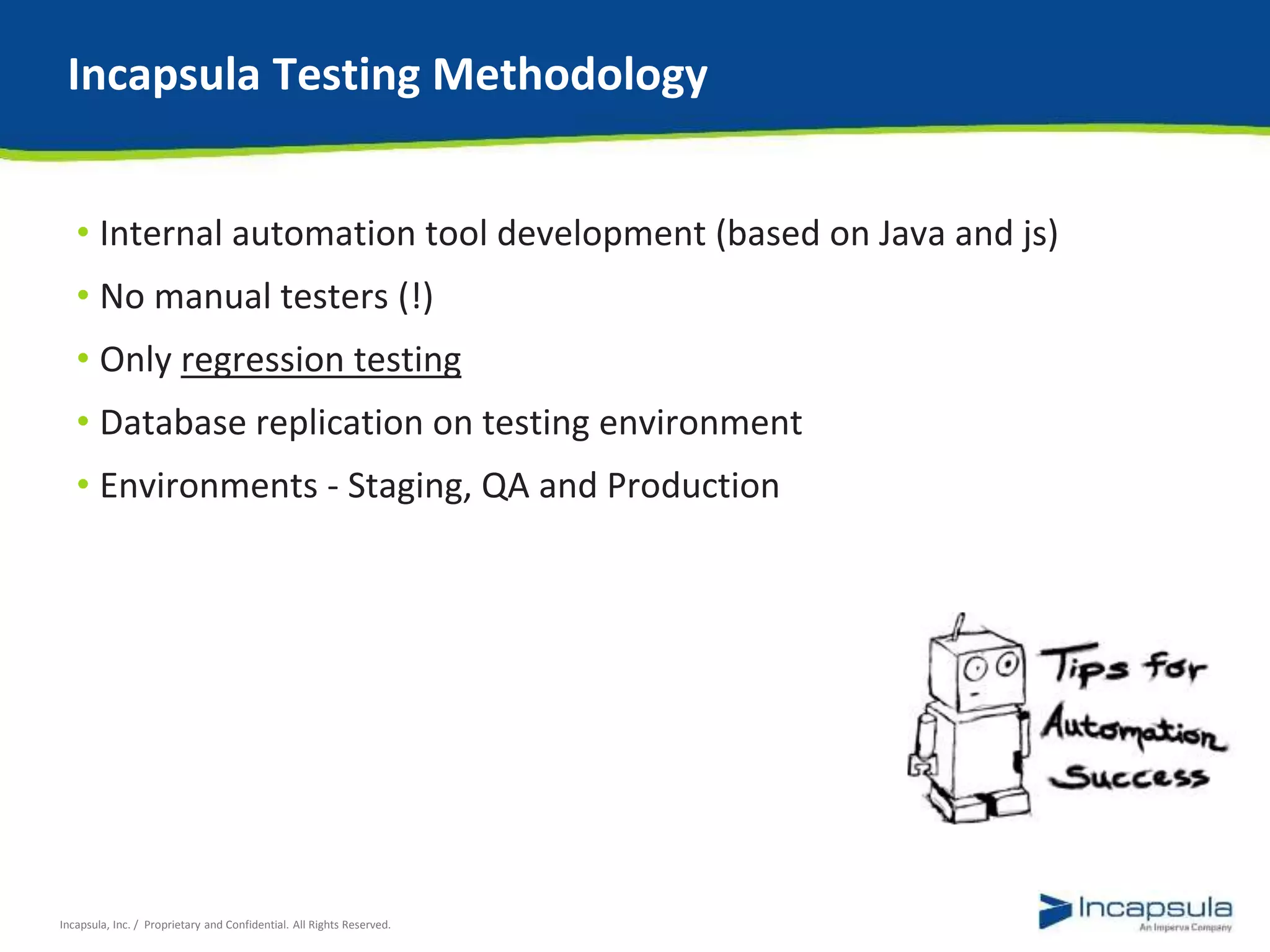 Incapsula Testing Methodology 
• Internal automation tool development (based on Java and js) 
• No manual testers (!) 
• Only regression testing 
• Database replication on testing environment 
• Environments - Staging, QA and Production 
Incapsula, Inc. / Proprietary and Confidential. All Rights Reserved. 
 