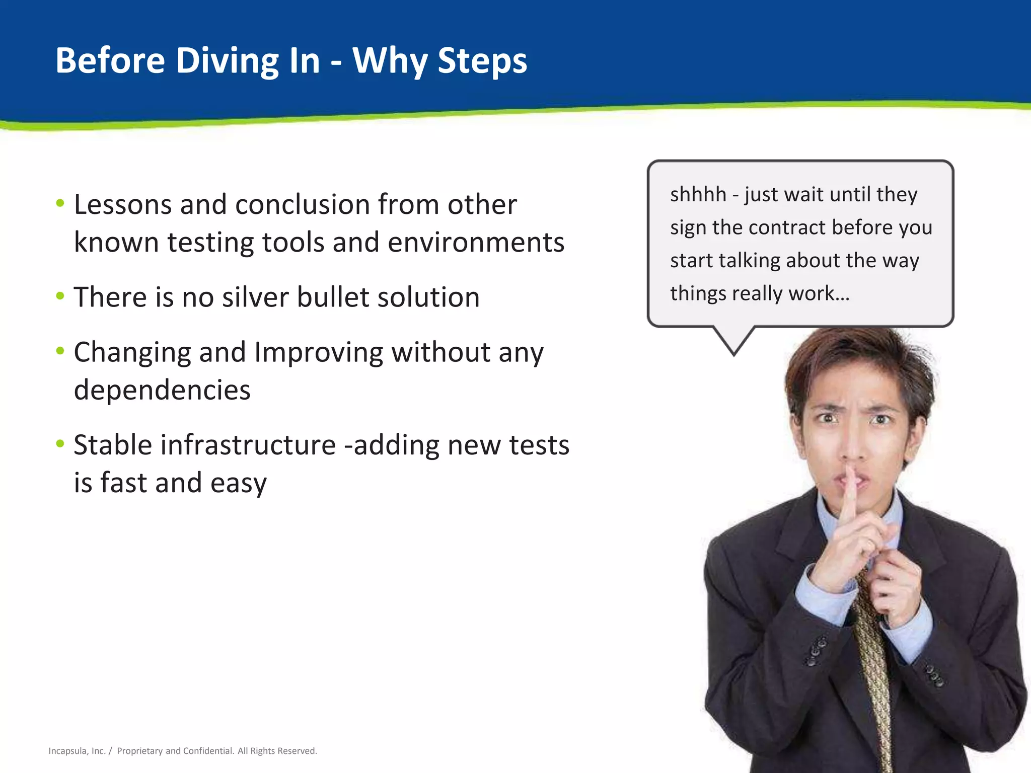 Before Diving In - Why Steps 
• Lessons and conclusion from other 
known testing tools and environments 
• There is no silver bullet solution 
• Changing and Improving without any 
dependencies 
• Stable infrastructure -adding new tests 
is fast and easy 
Incapsula, Inc. / Proprietary and Confidential. All Rights Reserved. 
shhhh - just wait until they 
sign the contract before you 
start talking about the way 
things really work… 
 