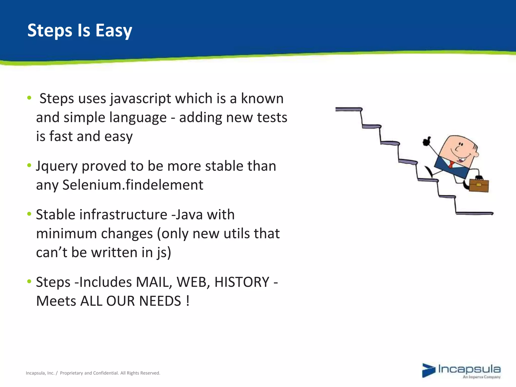 Steps Is Easy 
• Steps uses javascript which is a known 
and simple language - adding new tests 
is fast and easy 
• Jquery proved to be more stable than 
any Selenium.findelement 
• Stable infrastructure -Java with 
minimum changes (only new utils that 
can’t be written in js) 
• Steps -Includes MAIL, WEB, HISTORY - 
Meets ALL OUR NEEDS ! 
Incapsula, Inc. / Proprietary and Confidential. All Rights Reserved. 
 