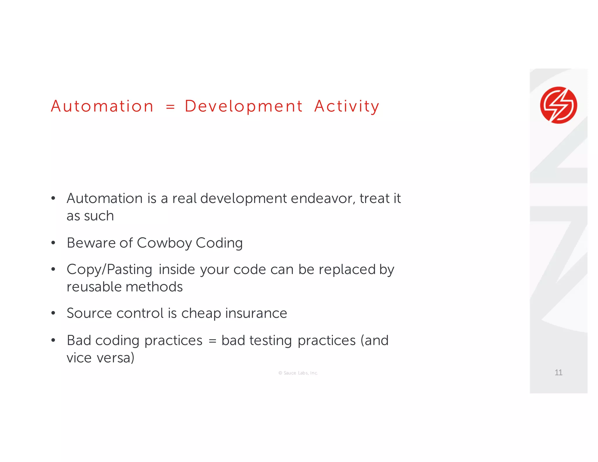 Automation = Development Activity
• Automation is a real development endeavor, treat it
as such
• Beware of Cowboy Coding
• Copy/Pasting inside your code can be replaced by
reusable methods
• Source control is cheap insurance
• Bad coding practices = bad testing practices (and
vice versa)
© Sauce Labs, Inc. 11
 