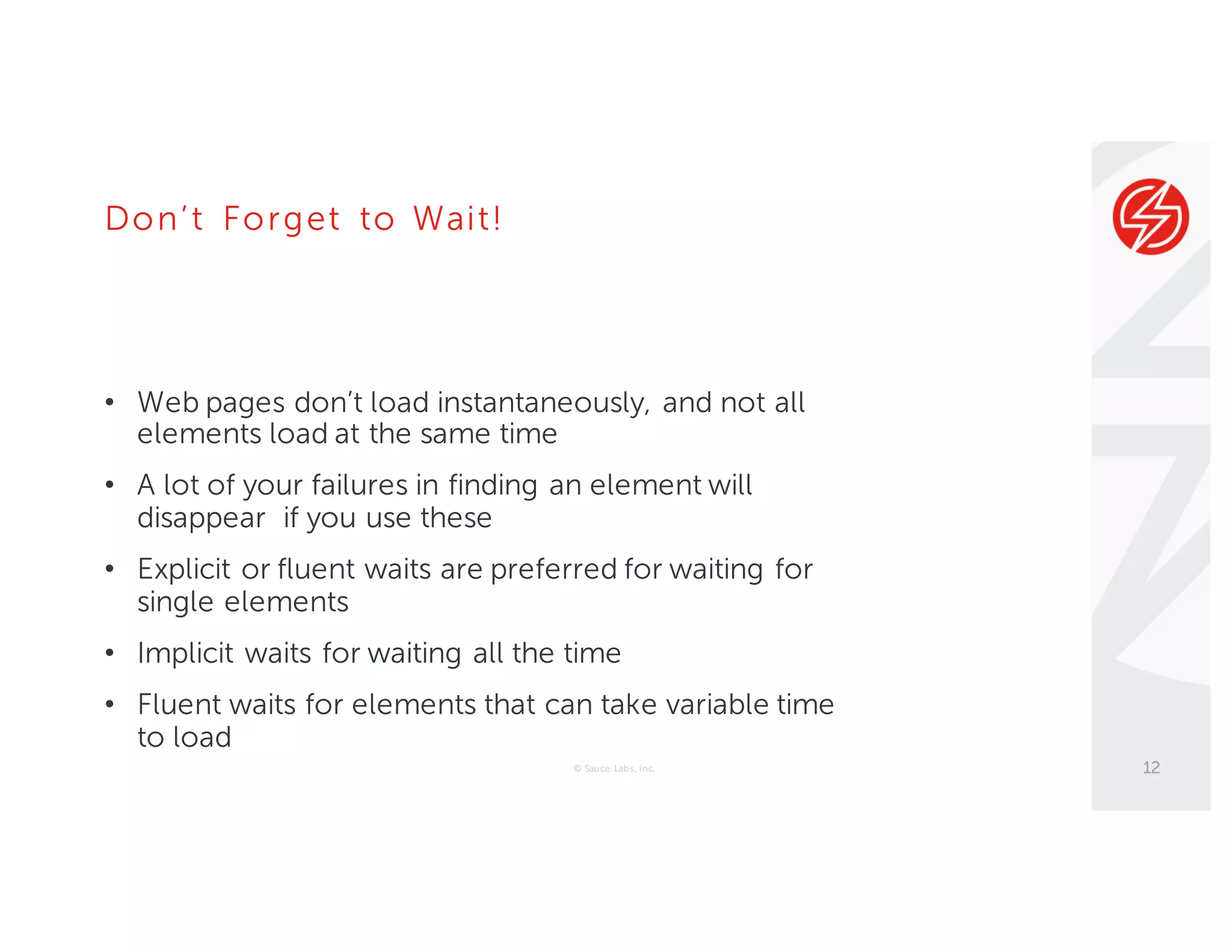 Don’t Forget to Wait!
• Web pages don’t load instantaneously, and not all
elements load at the same time
• A lot of your failures in finding an element will
disappear if you use these
• Explicit or fluent waits are preferred for waiting for
single elements
• Implicit waits for waiting all the time
• Fluent waits for elements that can take variable time
to load
© Sauce Labs, Inc. 12
 