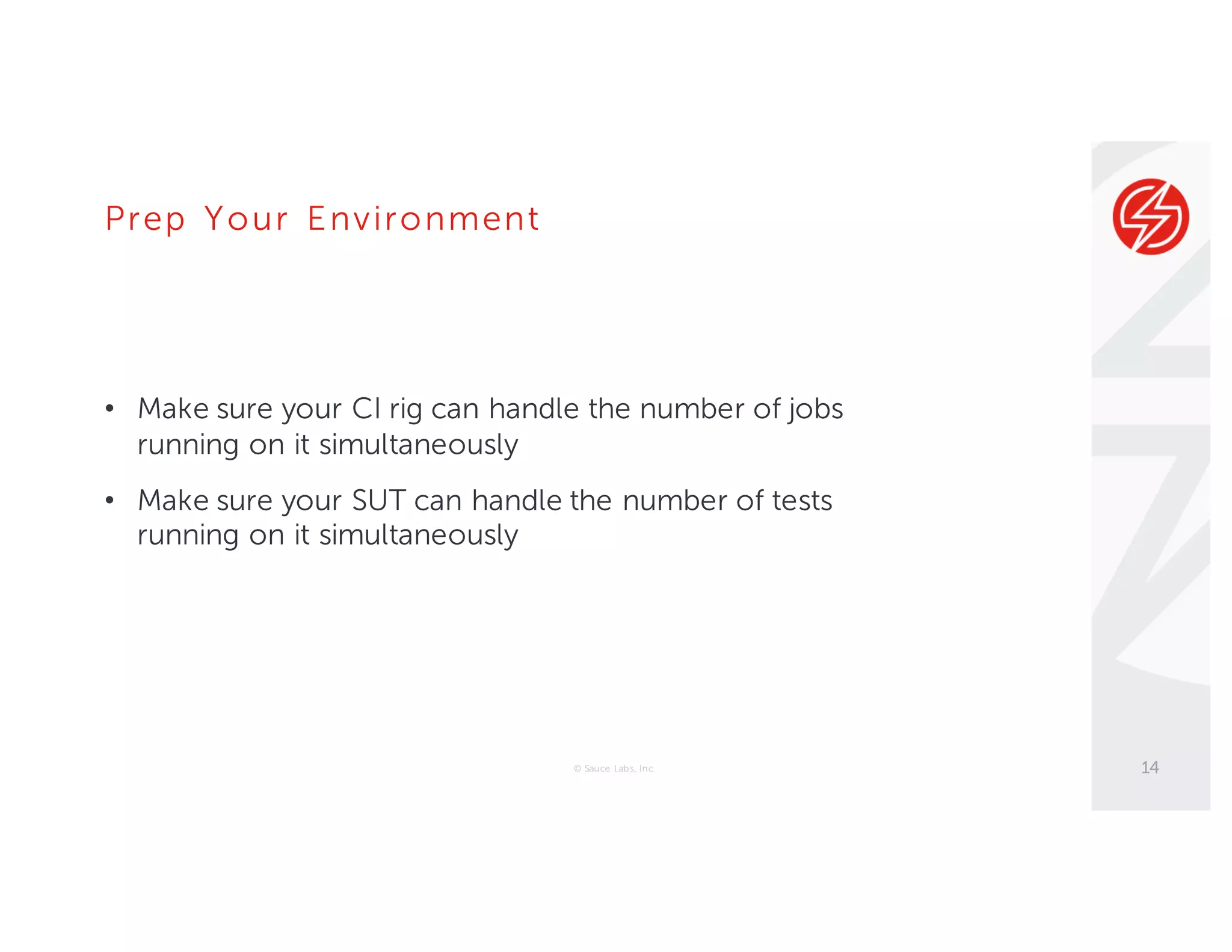 Prep Your Environment
• Make sure your CI rig can handle the number of jobs
running on it simultaneously
• Make sure your SUT can handle the number of tests
running on it simultaneously
© Sauce Labs, Inc. 14
 