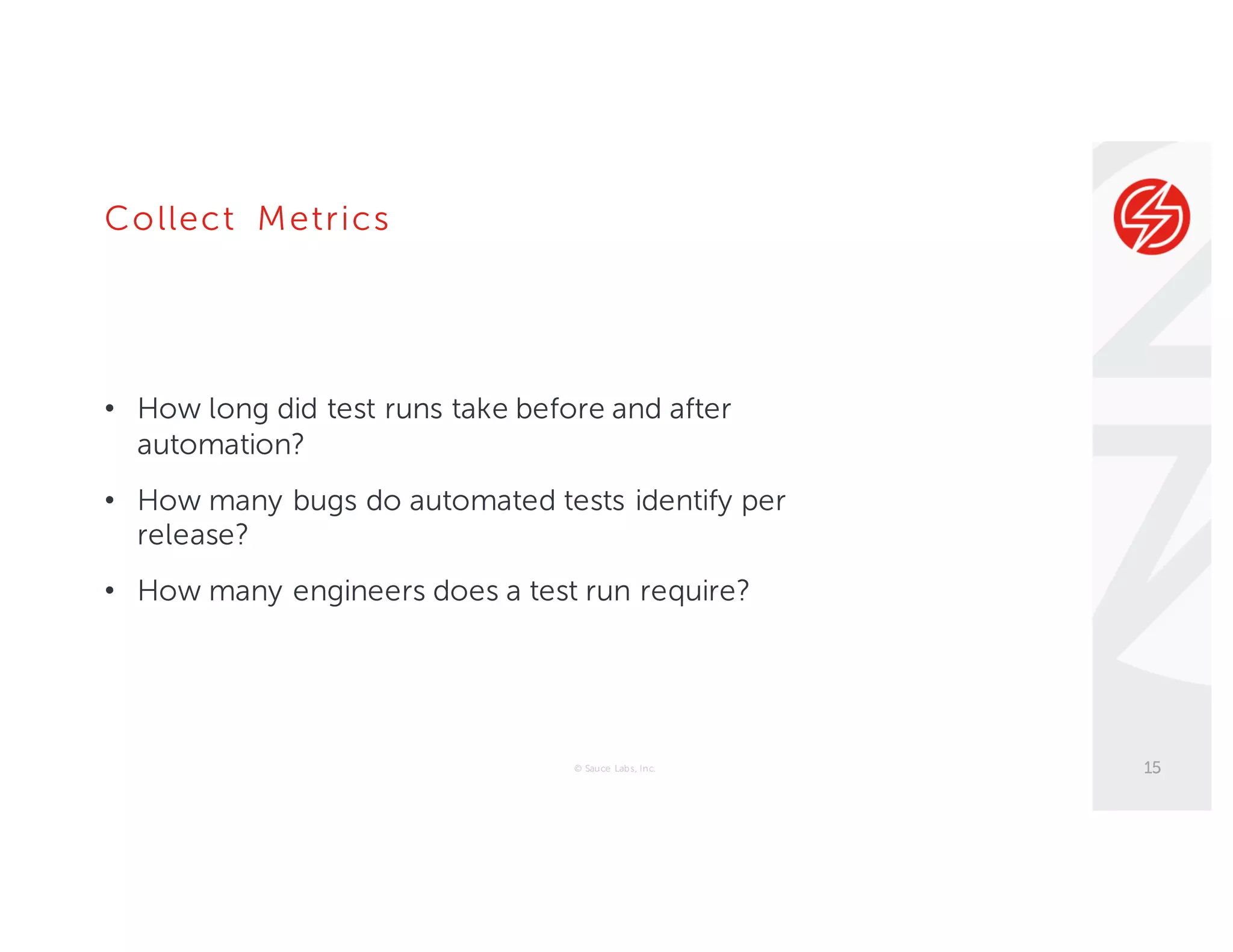 Collect Metrics
• How long did test runs take before and after
automation?
• How many bugs do automated tests identify per
release?
• How many engineers does a test run require?
© Sauce Labs, Inc. 15
 