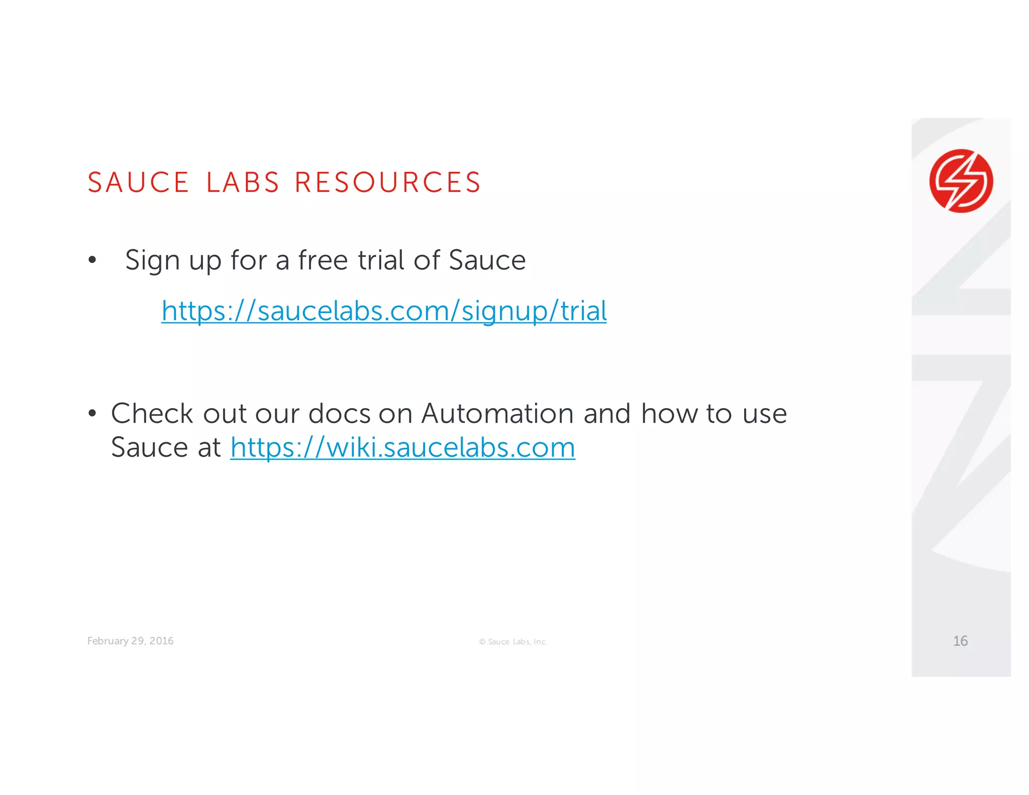 SAUCE LABS RESOURCES
February 29, 2016 © Sauce Labs, Inc.
• Sign up for a free trial of Sauce
https://saucelabs.com/signup/trial
• Check out our docs on Automation and how to use
Sauce at https://wiki.saucelabs.com
16
 