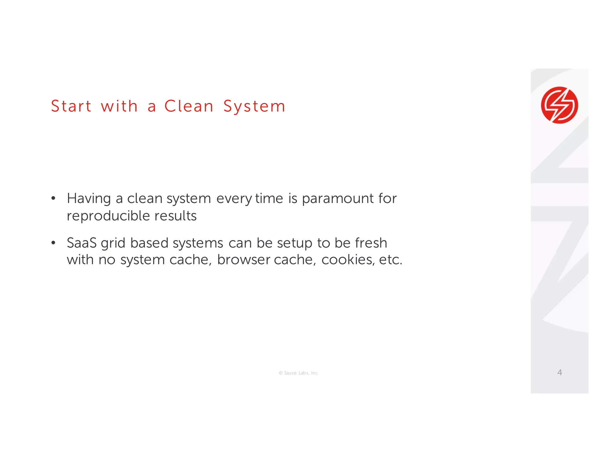 Start with a Clean System
• Having a clean system every time is paramount for
reproducible results
• SaaS grid based systems can be setup to be fresh
with no system cache, browser cache, cookies, etc.
© Sauce Labs, Inc. 4
 