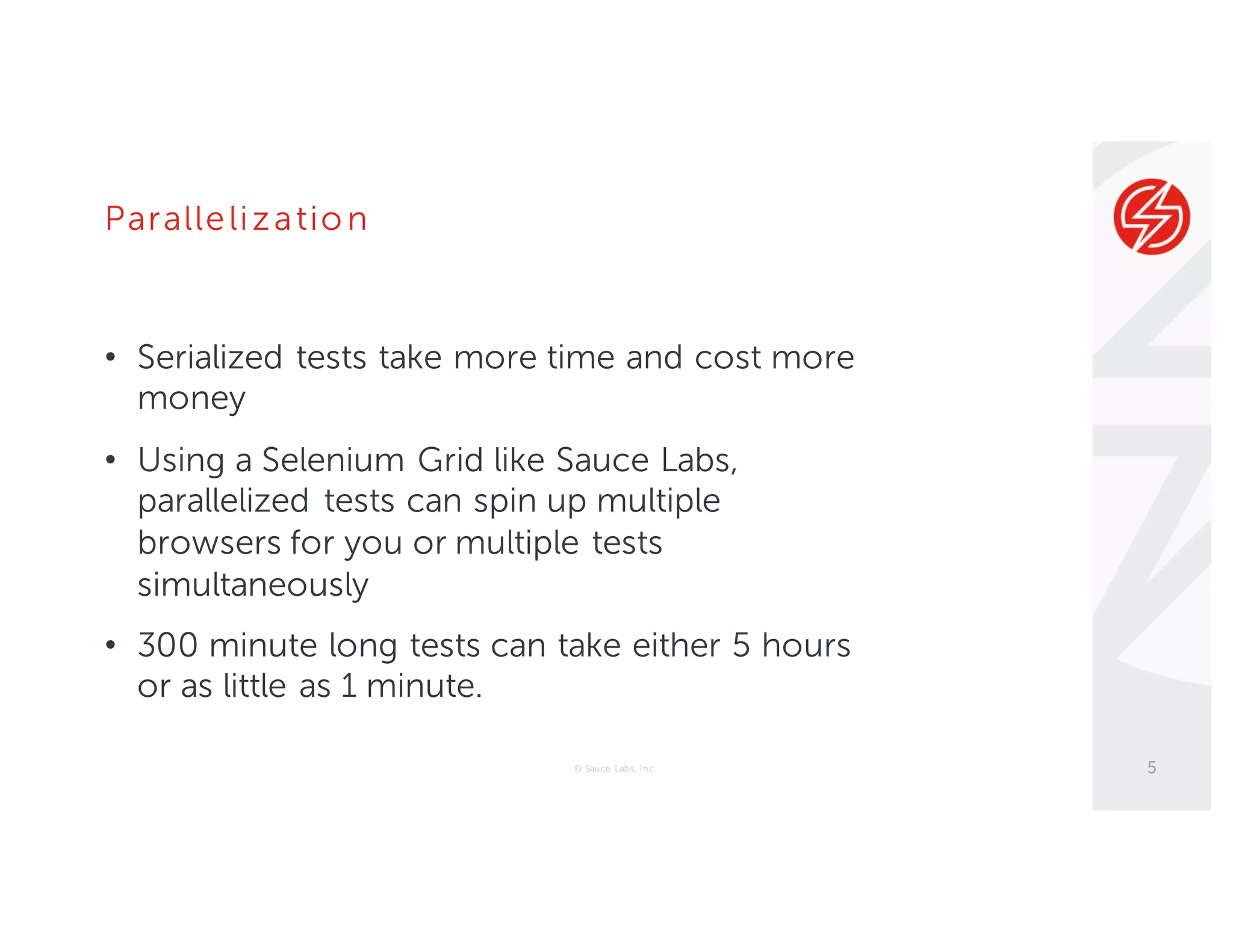 Parallelizatio n
• Serialized tests take more time and cost more
money
• Using a Selenium Grid like Sauce Labs,
parallelized tests can spin up multiple
browsers for you or multiple tests
simultaneously
• 300 minute long tests can take either 5 hours
or as little as 1 minute.
© Sauce Labs, Inc. 5
 