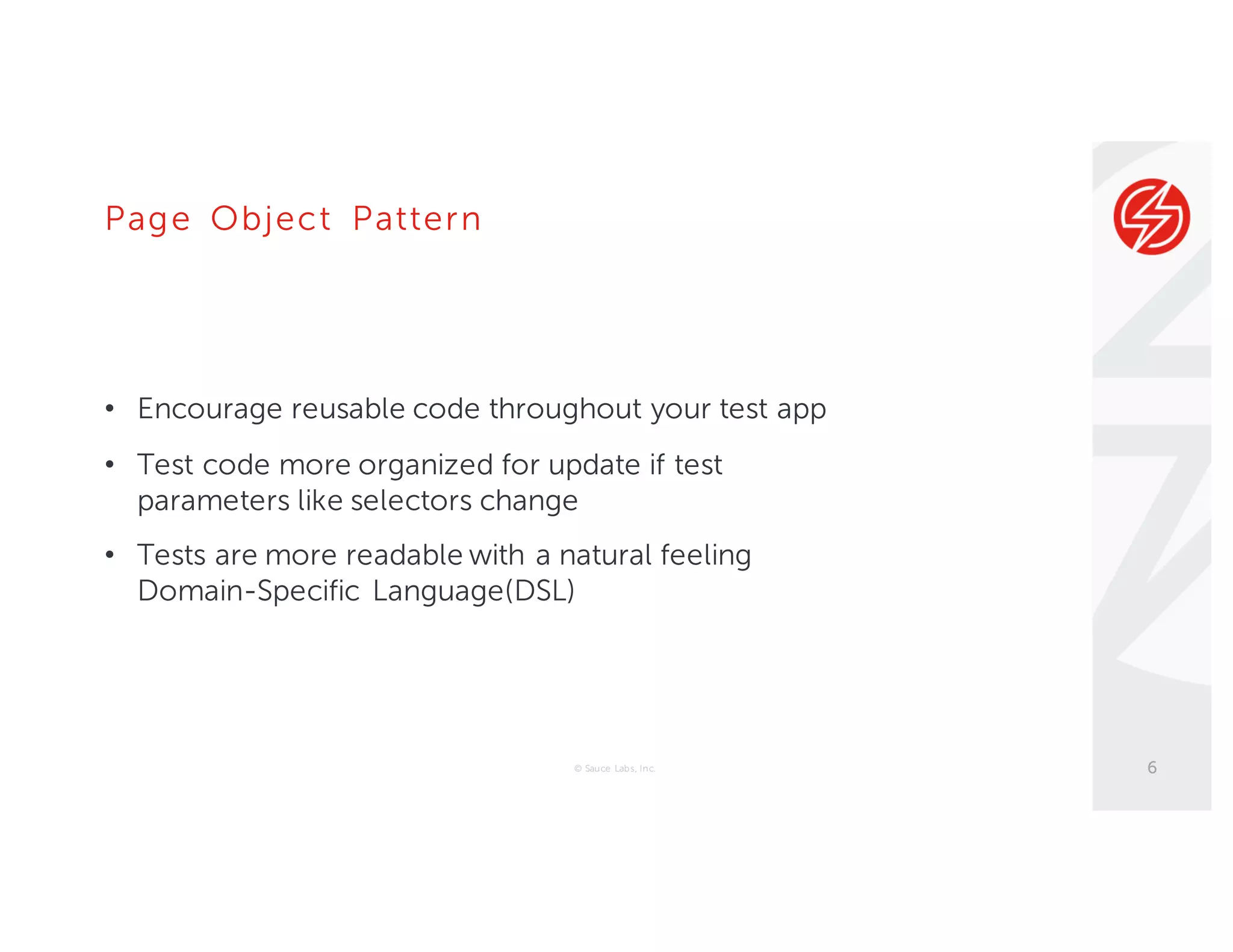 Page Object Pattern
• Encourage reusable code throughout your test app
• Test code more organized for update if test
parameters like selectors change
• Tests are more readable with a natural feeling
Domain-Specific Language(DSL)
© Sauce Labs, Inc. 6
 