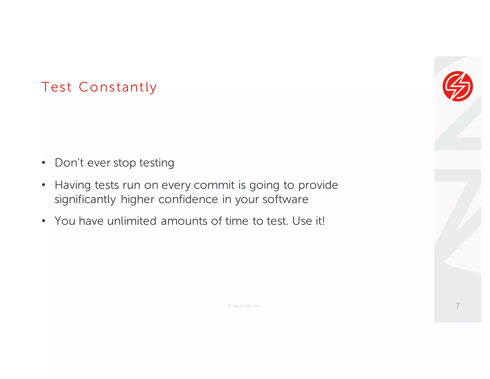 Test Constantly
• Don’t ever stop testing
• Having tests run on every commit is going to provide
significantly higher confidence in your software
• You have unlimited amounts of time to test. Use it!
© Sauce Labs, Inc. 7
 