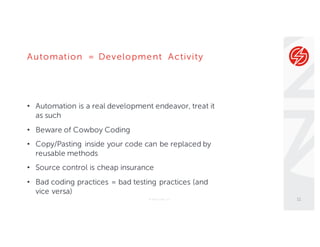 Automation = Development Activity
• Automation is a real development endeavor, treat it
as such
• Beware of Cowboy Coding
• Copy/Pasting inside your code can be replaced by
reusable methods
• Source control is cheap insurance
• Bad coding practices = bad testing practices (and
vice versa)
© Sauce Labs, Inc. 11
 