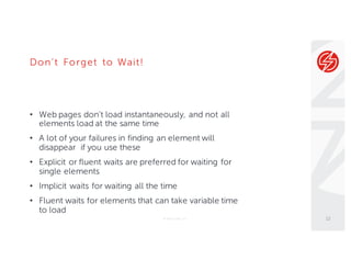 Don’t Forget to Wait!
• Web pages don’t load instantaneously, and not all
elements load at the same time
• A lot of your failures in finding an element will
disappear if you use these
• Explicit or fluent waits are preferred for waiting for
single elements
• Implicit waits for waiting all the time
• Fluent waits for elements that can take variable time
to load
© Sauce Labs, Inc. 12
 