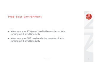 Prep Your Environment
• Make sure your CI rig can handle the number of jobs
running on it simultaneously
• Make sure your SUT can handle the number of tests
running on it simultaneously
© Sauce Labs, Inc. 14
 