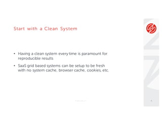 Start with a Clean System
• Having a clean system every time is paramount for
reproducible results
• SaaS grid based systems can be setup to be fresh
with no system cache, browser cache, cookies, etc.
© Sauce Labs, Inc. 4
 
