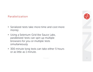 Parallelizatio n
• Serialized tests take more time and cost more
money
• Using a Selenium Grid like Sauce Labs,
parallelized tests can spin up multiple
browsers for you or multiple tests
simultaneously
• 300 minute long tests can take either 5 hours
or as little as 1 minute.
© Sauce Labs, Inc. 5
 