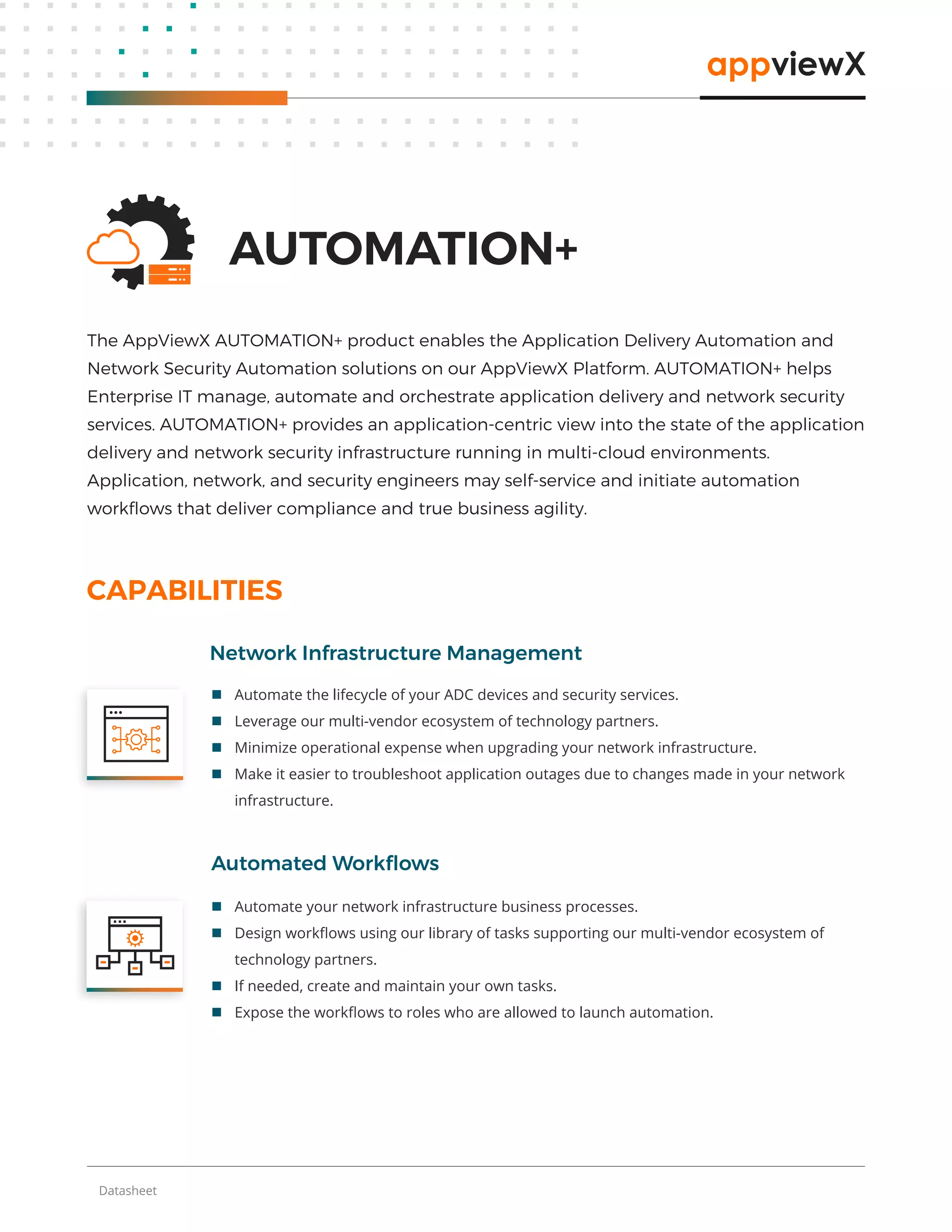 Datasheet
 Automate the lifecycle of your ADC devices and security services.
 Leverage our multi-vendor ecosystem of technology partners.
 Minimize operational expense when upgrading your network infrastructure.
 Make it easier to troubleshoot application outages due to changes made in your network
infrastructure.
Network Infrastructure Management
CAPABILITIES
Automated Workﬂows
AUTOMATION+
The AppViewX AUTOMATION+ product enables the Application Delivery Automation and
Network Security Automation solutions on our AppViewX Platform. AUTOMATION+ helps
Enterprise IT manage, automate and orchestrate application delivery and network security
services. AUTOMATION+ provides an application-centric view into the state of the application
delivery and network security infrastructure running in multi-cloud environments.
Application, network, and security engineers may self-service and initiate automation
workﬂows that deliver compliance and true business agility.
 Automate your network infrastructure business processes.
 Design workﬂows using our library of tasks supporting our multi-vendor ecosystem of
technology partners.
 If needed, create and maintain your own tasks.
 Expose the workﬂows to roles who are allowed to launch automation.
 