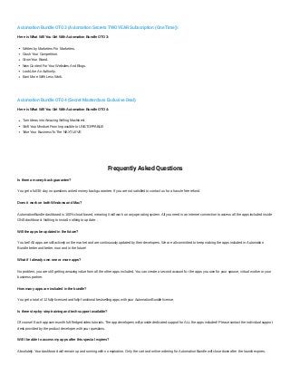 Automation Bundle OTO 3 (Automation Secrets TWO YEAR Subscription (One Time)):
Here is What Will You Get With Automation Bundle OTO 3:
Written by Marketers For Marketers.
Crush Your Competition.
Grow Your Brand.
New Content For Your Websites And Blogs.
Look Like An Authority.
Earn More With Less Work.
Automation Bundle OTO 4 (Secret Masterclass Exclusive Deal):
Here is What Will You Get With Automation Bundle OTO 4:
Turn Ideas into Amazing Selling Machines!
Shift Your Mindset From Impossible to UNSTOPPABLE!
Take Your Business To The NEXT LEVE
Frequently Asked Questions
Is there a money-back guarantee?
You get a full 30-day no questions asked money back guarantee. If you are not satisfied to contact us for a hassle free refund.
Does it work on both Windows and Mac?
AutomationBundle dashboard is 100% cloud based, meaning it will work on any operating system. All you need is an internet connection to access all the apps included inside
ONE dashboard. Nothing to install, nothing to update. .
Will the apps be updated in the future?
You bet! All apps are still actively on the market and are continuously updated by their developers. We are all committed to keep making the apps included in Automation
Bundle better and better, now and in the future!
What if I already own one or more apps?
No problem, you are still getting amazing value from all the other apps included. You can create a second account for the apps you own for your spouse, virtual worker or your
business partner.
How many apps are included in the bundle?
You get a total of 12 fully-licensed and fully-functional bestselling apps with your AutomationBundle license.
Is there step-by-step training and tech support available?
Of course! Each app comes with full-fledged video tutorials. The app developers will provide dedicated support for ALL the apps included! Please contact the individual support
desk provided by the product developer with your questions.
Will I be able to access my apps after this special expires?
Absolutely. Your dashboard will remain up and running with no expiration. Only the cart and online ordering for Automation Bundle will close down after the launch expires.
 