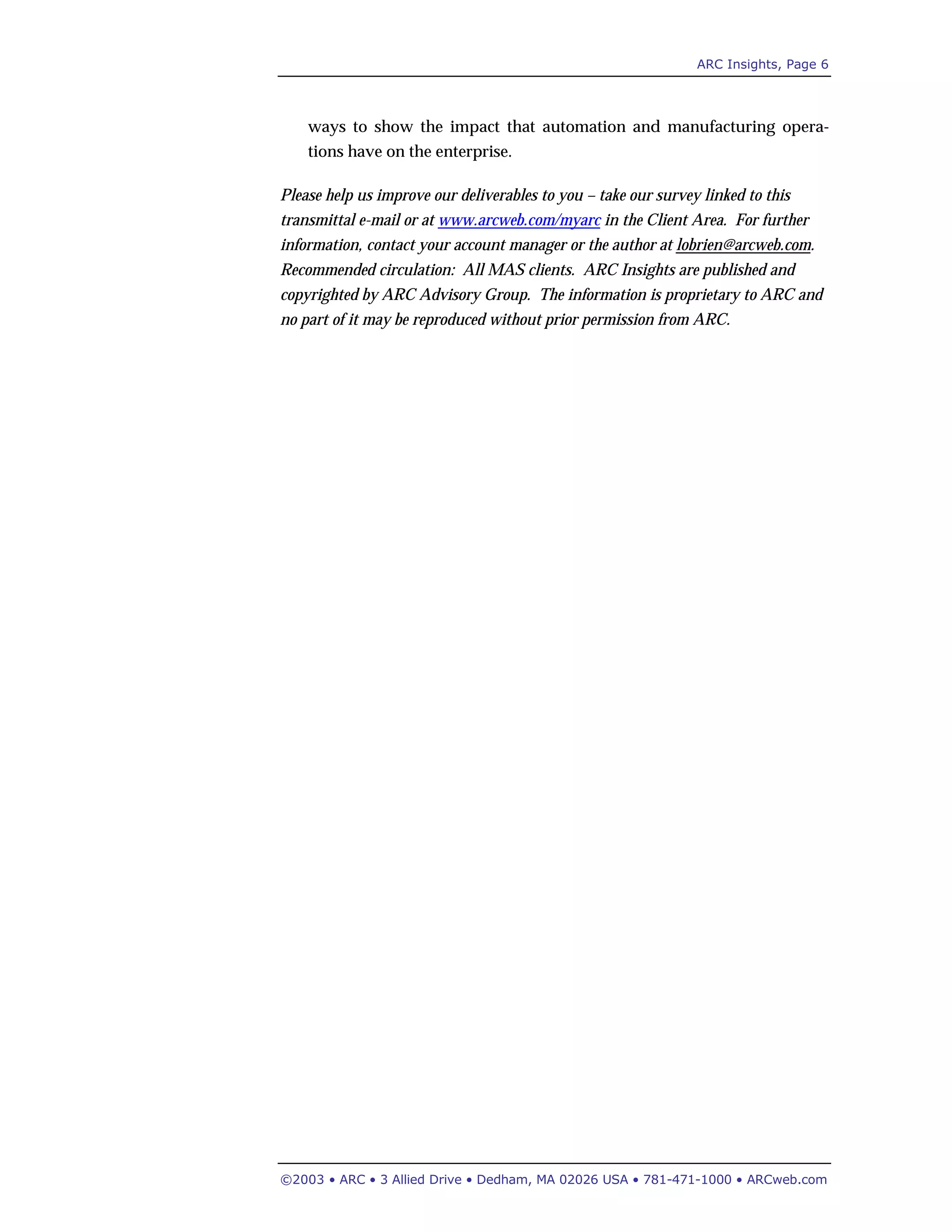 ARC Insights, Page 6
©2003 • ARC • 3 Allied Drive • Dedham, MA 02026 USA • 781-471-1000 • ARCweb.com
ways to show the impact that automation and manufacturing opera-
tions have on the enterprise.
Please help us improve our deliverables to you – take our survey linked to this
transmittal e-mail or at www.arcweb.com/myarc in the Client Area. For further
information, contact your account manager or the author at lobrien@arcweb.com.
Recommended circulation: All MAS clients. ARC Insights are published and
copyrighted by ARC Advisory Group. The information is proprietary to ARC and
no part of it may be reproduced without prior permission from ARC.
 