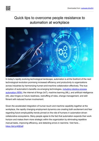Downloaded from: justpaste.it/bx591
Quick tips to overcome people resistance to
automation at workplace
In today's rapidly evolving technological landscape, automation is at the forefront of the next
technological revolution promising increased efficiency and productivity to organizations
across industries by harmonizing human-and-machine collaboration effectively. The true
adoption of automation’s benefits via emerging technologies, including robotics process
automation (RPA), the internet of things (IoT), machine learning (ML), and artificial intelligence
(AI), also hinges on future readiness, reshuffling of roles, change management, and skill
fitment with reduced human involvement.
Given the accelerated integration of human touch and machine capability together at the
workplace, the rapidly changing employment dynamics are creating both excitement and fear
regarding future employability trends pinned on the role of humans in automation-driven
collaborative ecosystems. Many people agree to the fact that automation expands their work
horizon and makes them more strategic within the organization by eliminating repetitive
manual tasks, improving efficiency, and detecting errors in real-time. Visit here...
https://bit.ly/45Etslf
 