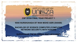 1
CSF 35104 FINAL YEAR PROJECT 1
WAN NURSHUHADA BT WAN MOHD ASRI (044408)
BACHELOR OF SCIENCE COMPUTER (COMPUTER
NETWORK SECURITY) WITH HONORS
SUPERVISOR: PM DR ZARINA BINTI MOHAMAD
 