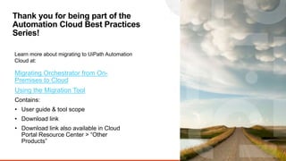 13
Thank you for being part of the
Automation Cloud Best Practices
Series!
Learn more about migrating to UiPath Automation
Cloud at:
Migrating Orchestrator from On-
Premises to Cloud
Using the Migration Tool
Contains:
• User guide & tool scope
• Download link
• Download link also available in Cloud
Portal Resource Center > “Other
Products”
 