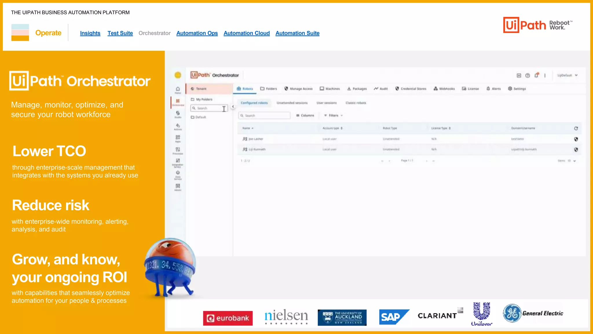 THE UIPATH BUSINESS AUTOMATION PLATFORM
Lower TCO
through enterprise-scale management that
integrates with the systems you already use
Reduce risk
with enterprise-wide monitoring, alerting,
analysis, and audit
Grow, and know,
your ongoing ROI
with capabilities that seamlessly optimize
automation for your people & processes
1 / 1
Insights Test Suite Orchestrator Automation Ops Automation Cloud Automation Suite
Manage, monitor, optimize, and
secure your robot workforce
Operate
 