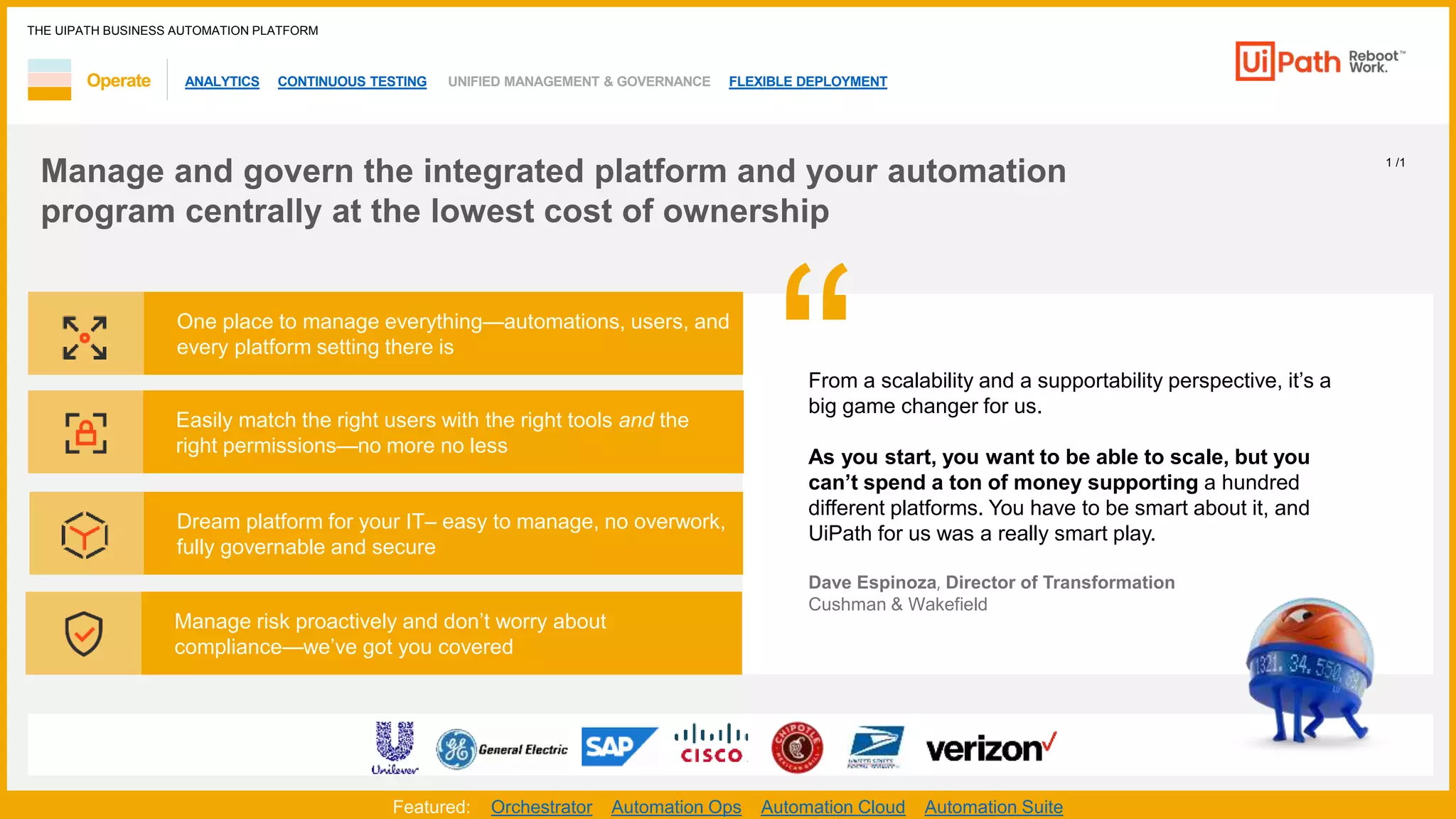 ANALYTICS CONTINUOUS TESTING UNIFIED MANAGEMENT & GOVERNANCE FLEXIBLE DEPLOYMENT
THE UIPATH BUSINESS AUTOMATION PLATFORM
1 /1
Operate
One place to manage everything—automations, users, and
every platform setting there is
Easily match the right users with the right tools and the
right permissions—no more no less
Dream platform for your IT– easy to manage, no overwork,
fully governable and secure
Manage risk proactively and don’t worry about
compliance—we’ve got you covered
“
Featured: Orchestrator Automation Ops Automation Cloud Automation Suite
Manage and govern the integrated platform and your automation
program centrally at the lowest cost of ownership
From a scalability and a supportability perspective, it’s a
big game changer for us.
As you start, you want to be able to scale, but you
can’t spend a ton of money supporting a hundred
different platforms. You have to be smart about it, and
UiPath for us was a really smart play.
Dave Espinoza, Director of Transformation
Cushman & Wakefield​
 