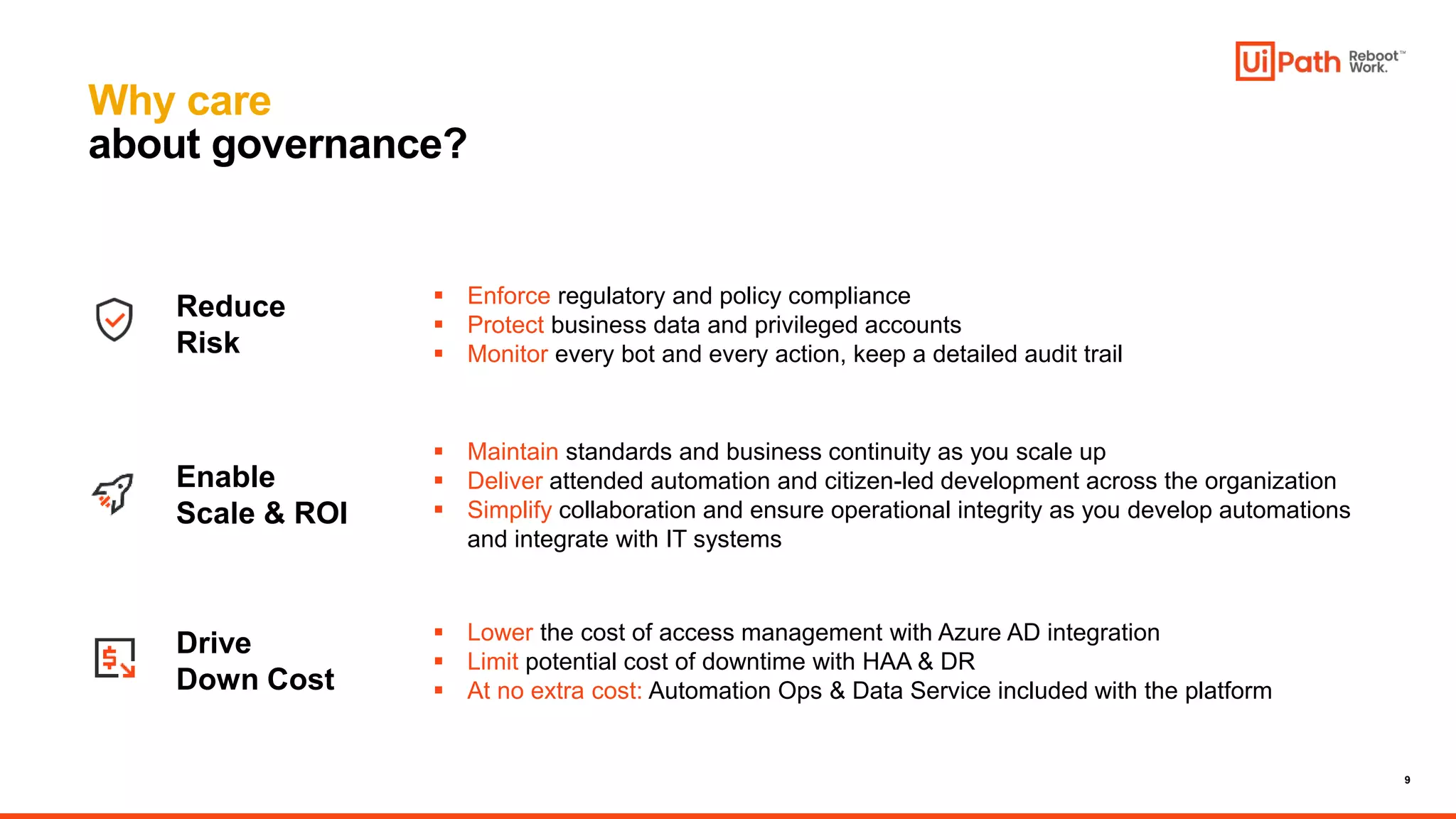 9
Why care
about governance?
 Maintain standards and business continuity as you scale up
 Deliver attended automation and citizen-led development across the organization
 Simplify collaboration and ensure operational integrity as you develop automations
and integrate with IT systems
Enable
Scale & ROI
Reduce
Risk
Drive
Down Cost
 Lower the cost of access management with Azure AD integration
 Limit potential cost of downtime with HAA & DR
 At no extra cost: Automation Ops & Data Service included with the platform
 Enforce regulatory and policy compliance
 Protect business data and privileged accounts
 Monitor every bot and every action, keep a detailed audit trail
 