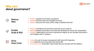 9
Why care
about governance?
 Maintain standards and business continuity as you scale up
 Deliver attended automation and citizen-led development across the organization
 Simplify collaboration and ensure operational integrity as you develop automations
and integrate with IT systems
Enable
Scale & ROI
Reduce
Risk
Drive
Down Cost
 Lower the cost of access management with Azure AD integration
 Limit potential cost of downtime with HAA & DR
 At no extra cost: Automation Ops & Data Service included with the platform
 Enforce regulatory and policy compliance
 Protect business data and privileged accounts
 Monitor every bot and every action, keep a detailed audit trail
 