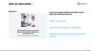 21
Session 4
Learn more about UiPath Automation Cloud
Security and Governance at:
UiPath Trust Portal
Automation Governance - whitepaper
Get the technical info on Automation Cloud
Security
Join us next week…
 