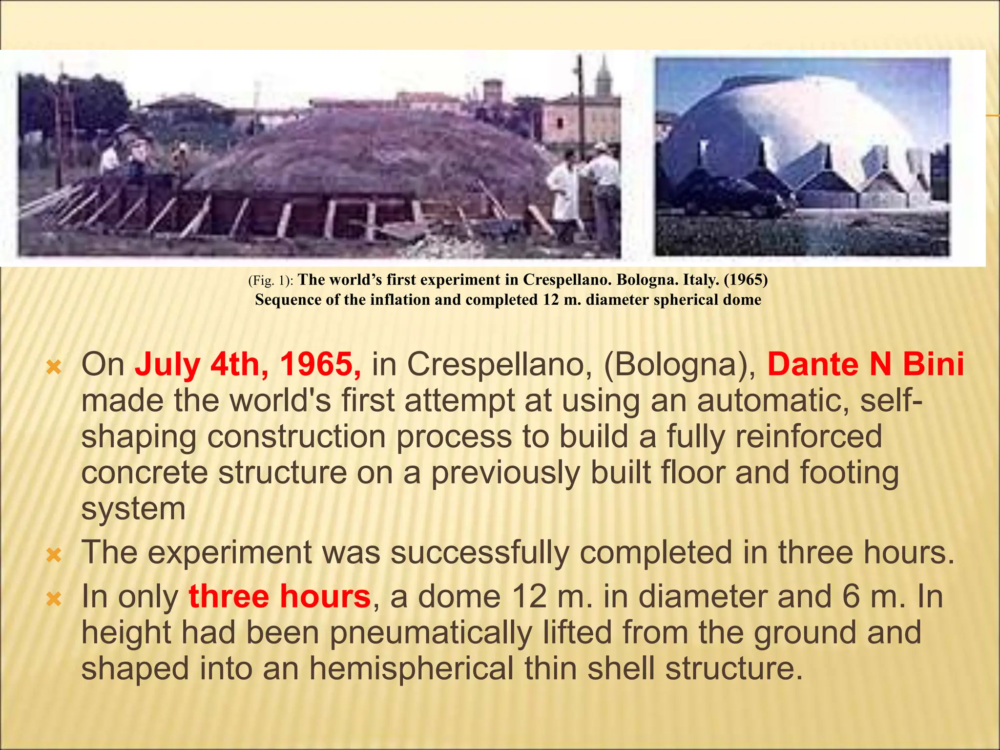  On July 4th, 1965, in Crespellano, (Bologna), Dante N Bini
made the world's first attempt at using an automatic, self-
shaping construction process to build a fully reinforced
concrete structure on a previously built floor and footing
system
 The experiment was successfully completed in three hours.
 In only three hours, a dome 12 m. in diameter and 6 m. In
height had been pneumatically lifted from the ground and
shaped into an hemispherical thin shell structure.
(Fig. 1): The world’s first experiment in Crespellano. Bologna. Italy. (1965)
Sequence of the inflation and completed 12 m. diameter spherical dome
 
