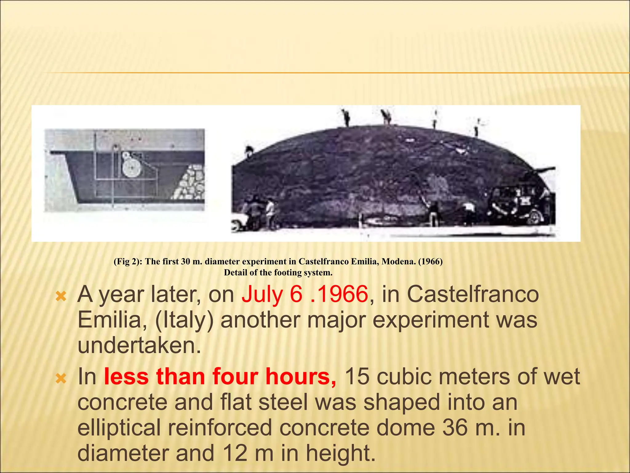  A year later, on July 6 .1966, in Castelfranco
Emilia, (Italy) another major experiment was
undertaken.
 In less than four hours, 15 cubic meters of wet
concrete and flat steel was shaped into an
elliptical reinforced concrete dome 36 m. in
diameter and 12 m in height.
(Fig 2): The first 30 m. diameter experiment in Castelfranco Emilia, Modena. (1966)
Detail of the footing system.
 