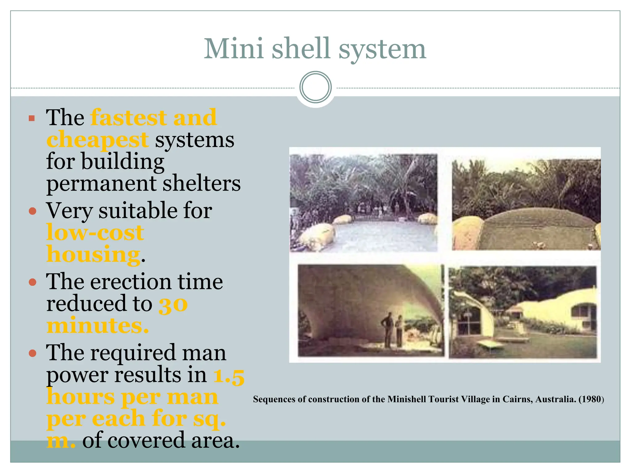 Mini shell system
 The fastest and
cheapest systems
for building
permanent shelters
 Very suitable for
low-cost
housing.
 The erection time
reduced to 30
minutes.
 The required man
power results in 1.5
hours per man
per each for sq.
m. of covered area.
Sequences of construction of the Minishell Tourist Village in Cairns, Australia. (1980)
 