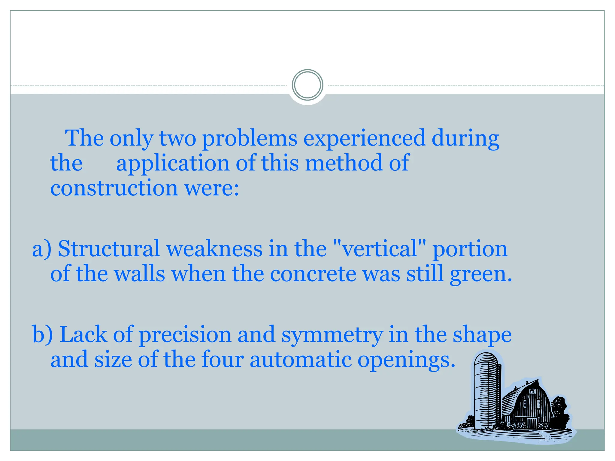 The only two problems experienced during
the application of this method of
construction were:
a) Structural weakness in the "vertical" portion
of the walls when the concrete was still green.
b) Lack of precision and symmetry in the shape
and size of the four automatic openings.
 