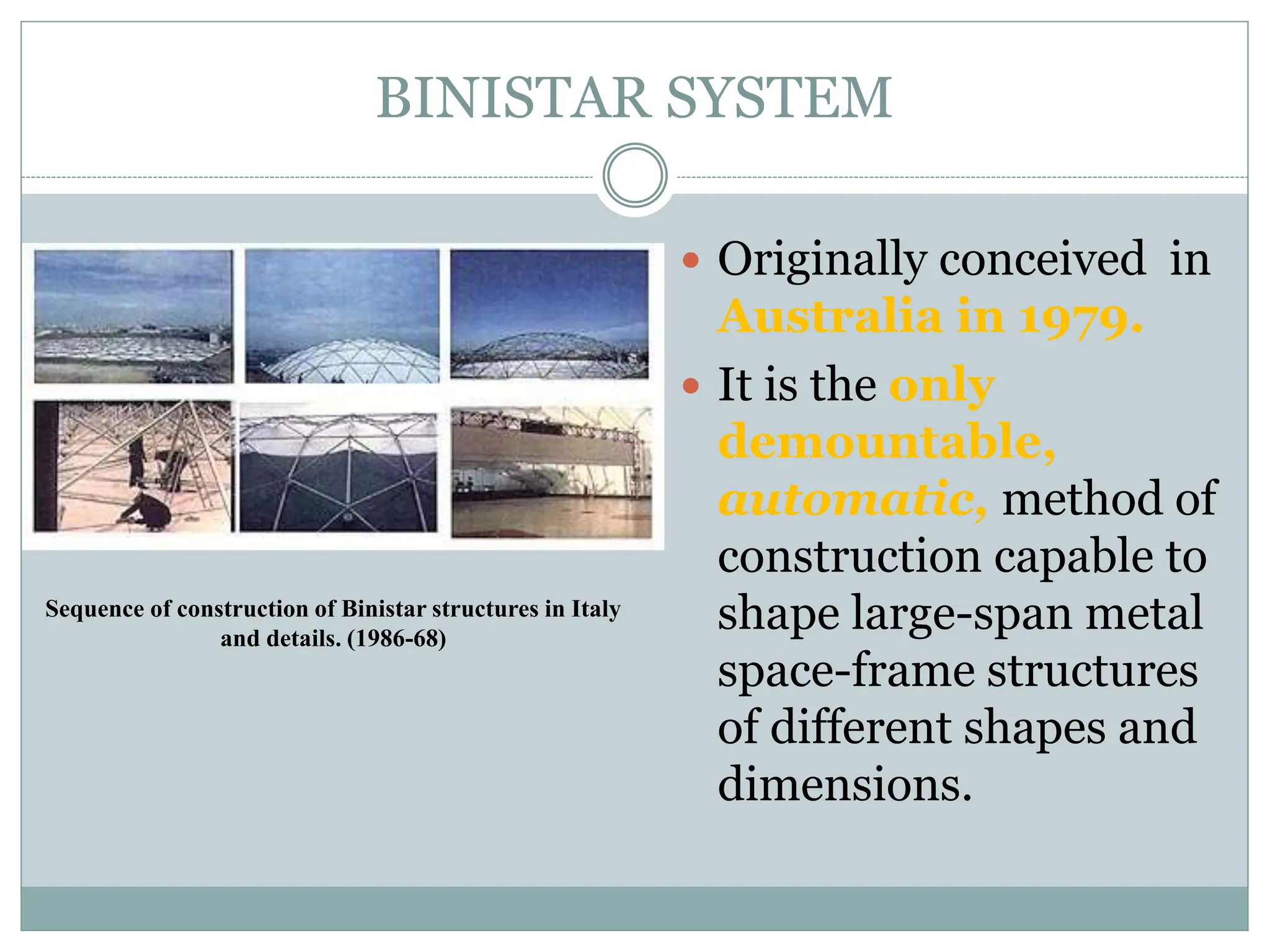 BINISTAR SYSTEM
 Originally conceived in
Australia in 1979.
 It is the only
demountable,
automatic, method of
construction capable to
shape large-span metal
space-frame structures
of different shapes and
dimensions.
Sequence of construction of Binistar structures in Italy
and details. (1986-68)
 