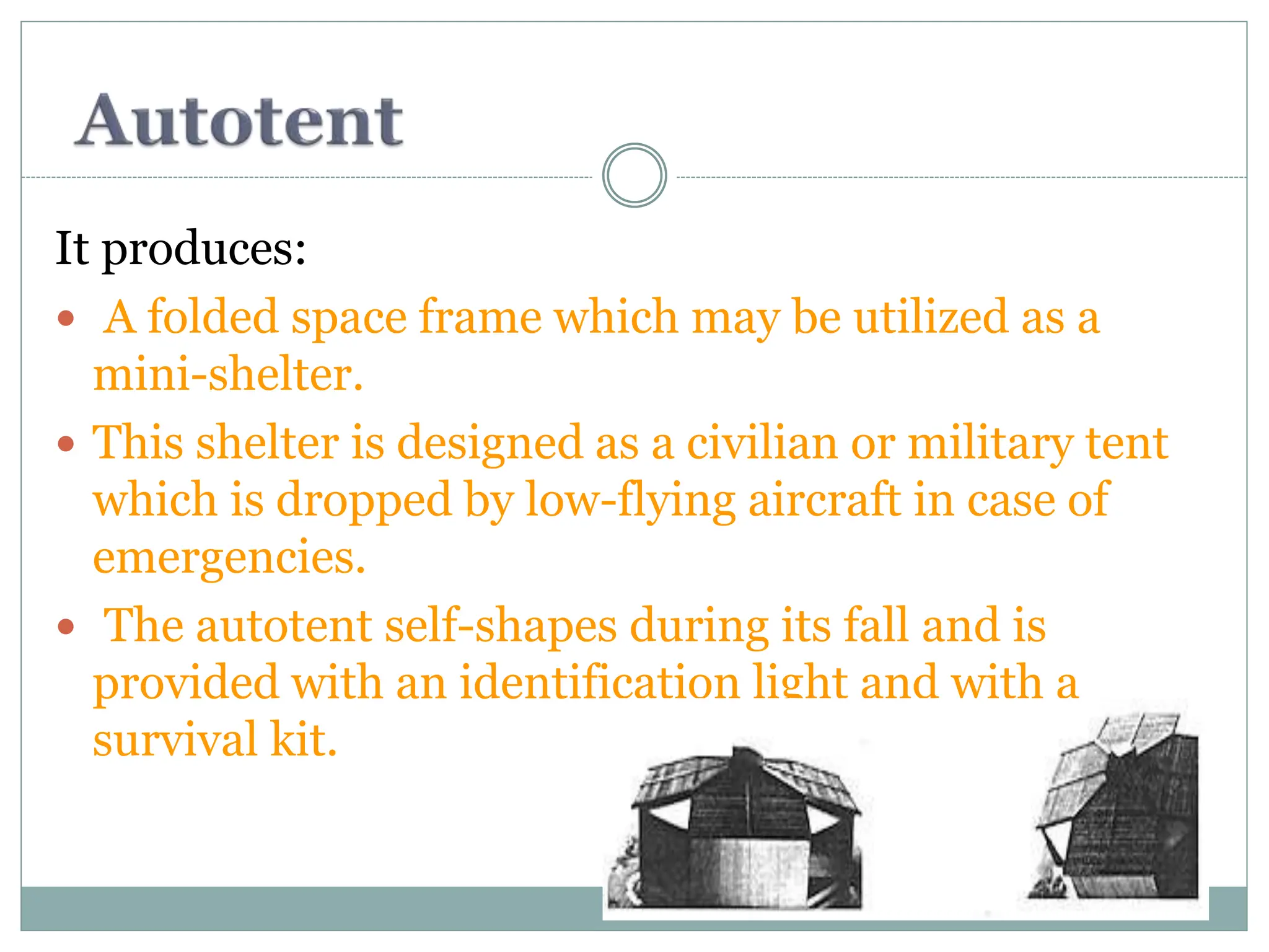 It produces:
 A folded space frame which may be utilized as a
mini-shelter.
 This shelter is designed as a civilian or military tent
which is dropped by low-flying aircraft in case of
emergencies.
 The autotent self-shapes during its fall and is
provided with an identification light and with a
survival kit.
 
