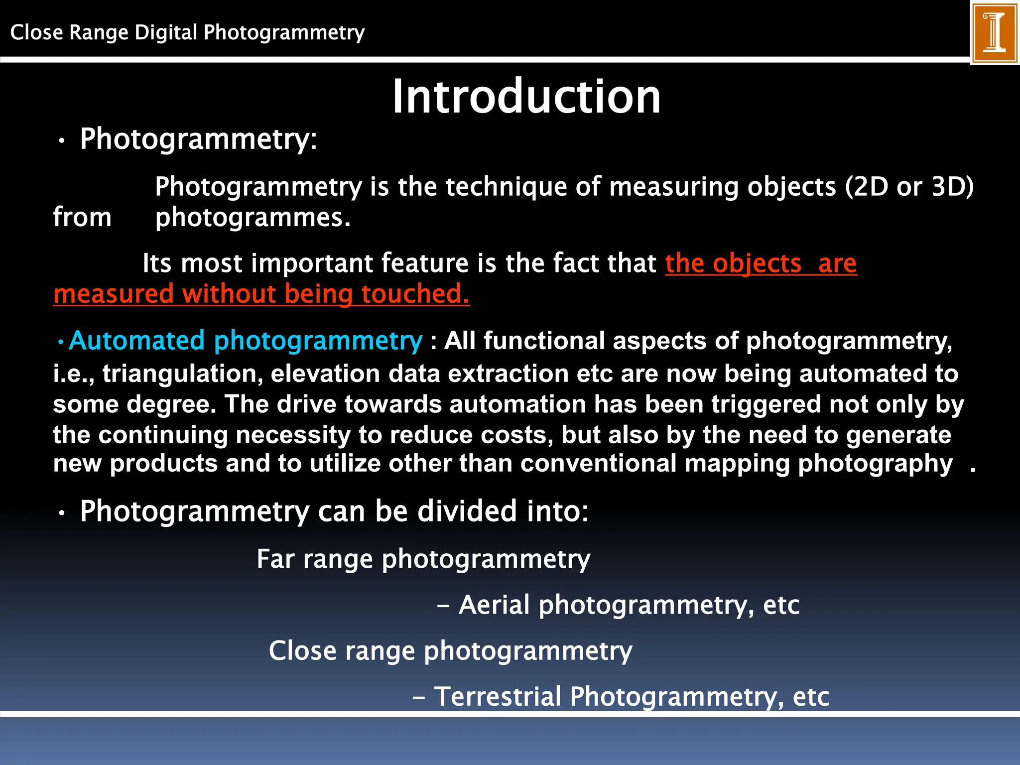 Close Range Digital Photogrammetry
Introduction
• Photogrammetry:
Photogrammetry is the technique of measuring objects (2D or 3D)
from photogrammes.
Its most important feature is the fact that the objects are
measured without being touched.
•Automated photogrammetry : All functional aspects of photogrammetry,
i.e., triangulation, elevation data extraction etc are now being automated to
some degree. The drive towards automation has been triggered not only by
the continuing necessity to reduce costs, but also by the need to generate
new products and to utilize other than conventional mapping photography .
• Photogrammetry can be divided into:
Far range photogrammetry
- Aerial photogrammetry, etc
Close range photogrammetry
- Terrestrial Photogrammetry, etc
 