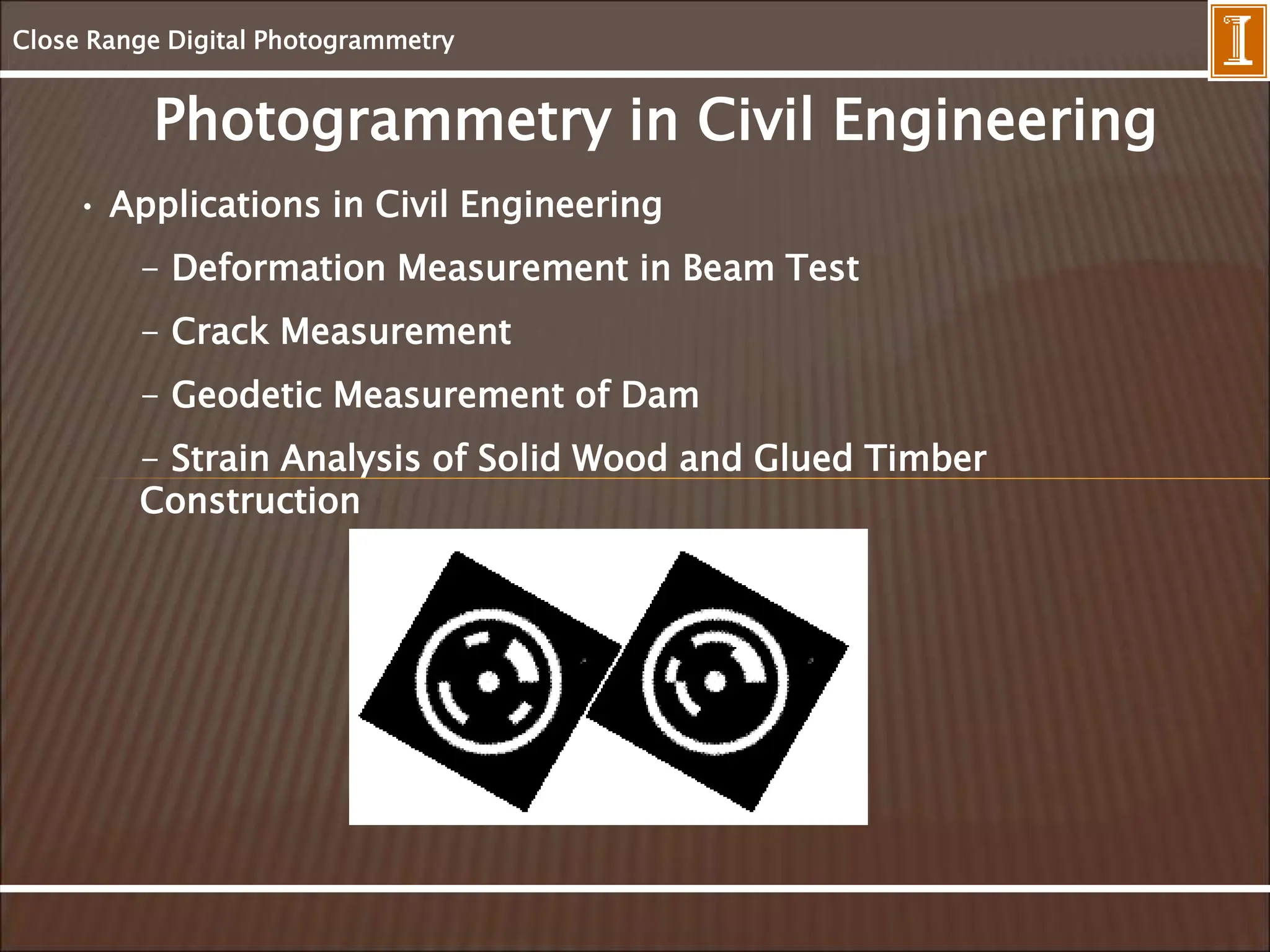 Close Range Digital Photogrammetry
Photogrammetry in Civil Engineering
• Applications in Civil Engineering
- Deformation Measurement in Beam Test
- Crack Measurement
- Geodetic Measurement of Dam
- Strain Analysis of Solid Wood and Glued Timber
Construction
 