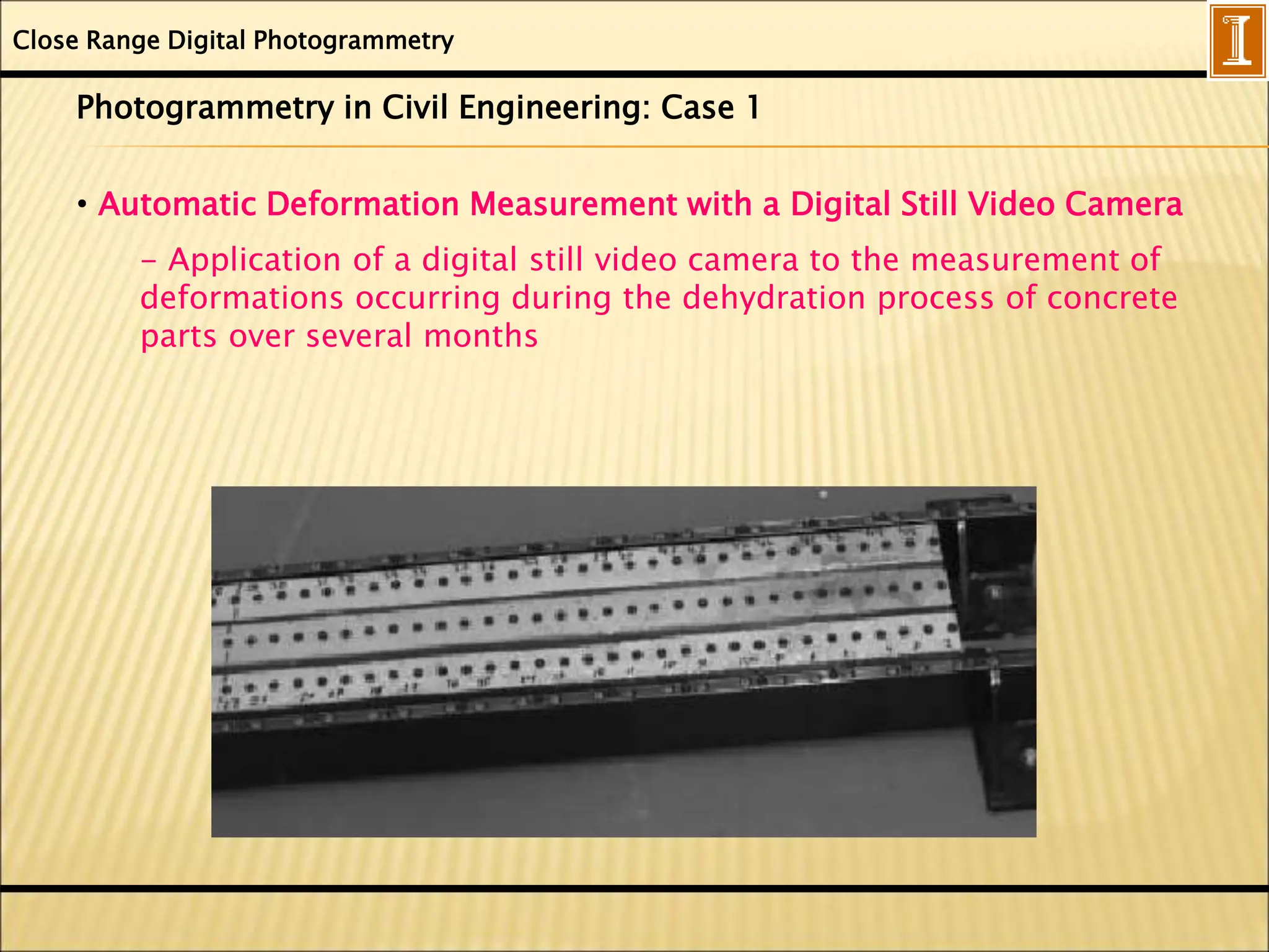 Close Range Digital Photogrammetry
Photogrammetry in Civil Engineering: Case 1
• Automatic Deformation Measurement with a Digital Still Video Camera
- Application of a digital still video camera to the measurement of
deformations occurring during the dehydration process of concrete
parts over several months
 