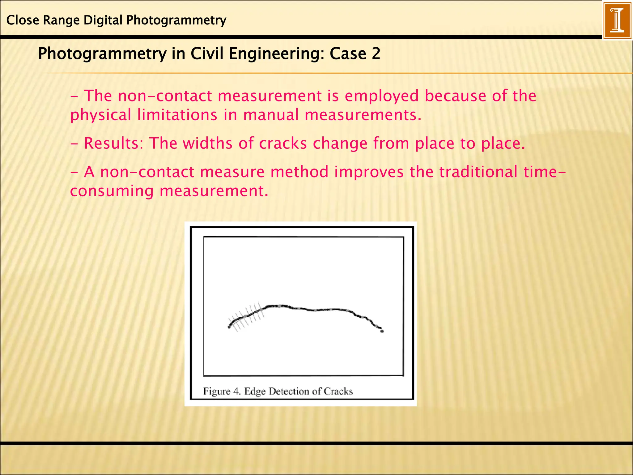 Close Range Digital Photogrammetry
Photogrammetry in Civil Engineering: Case 2
- The non-contact measurement is employed because of the
physical limitations in manual measurements.
- Results: The widths of cracks change from place to place.
- A non-contact measure method improves the traditional time-
consuming measurement.
 