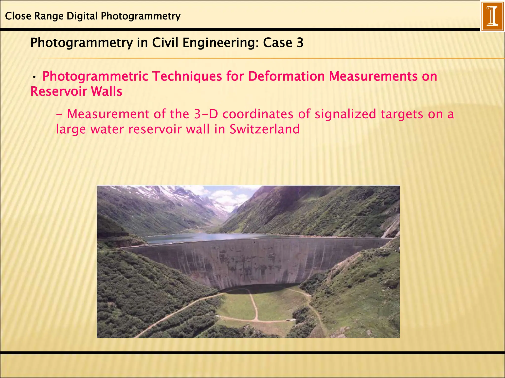 Close Range Digital Photogrammetry
Photogrammetry in Civil Engineering: Case 3
• Photogrammetric Techniques for Deformation Measurements on
Reservoir Walls
- Measurement of the 3-D coordinates of signalized targets on a
large water reservoir wall in Switzerland
 